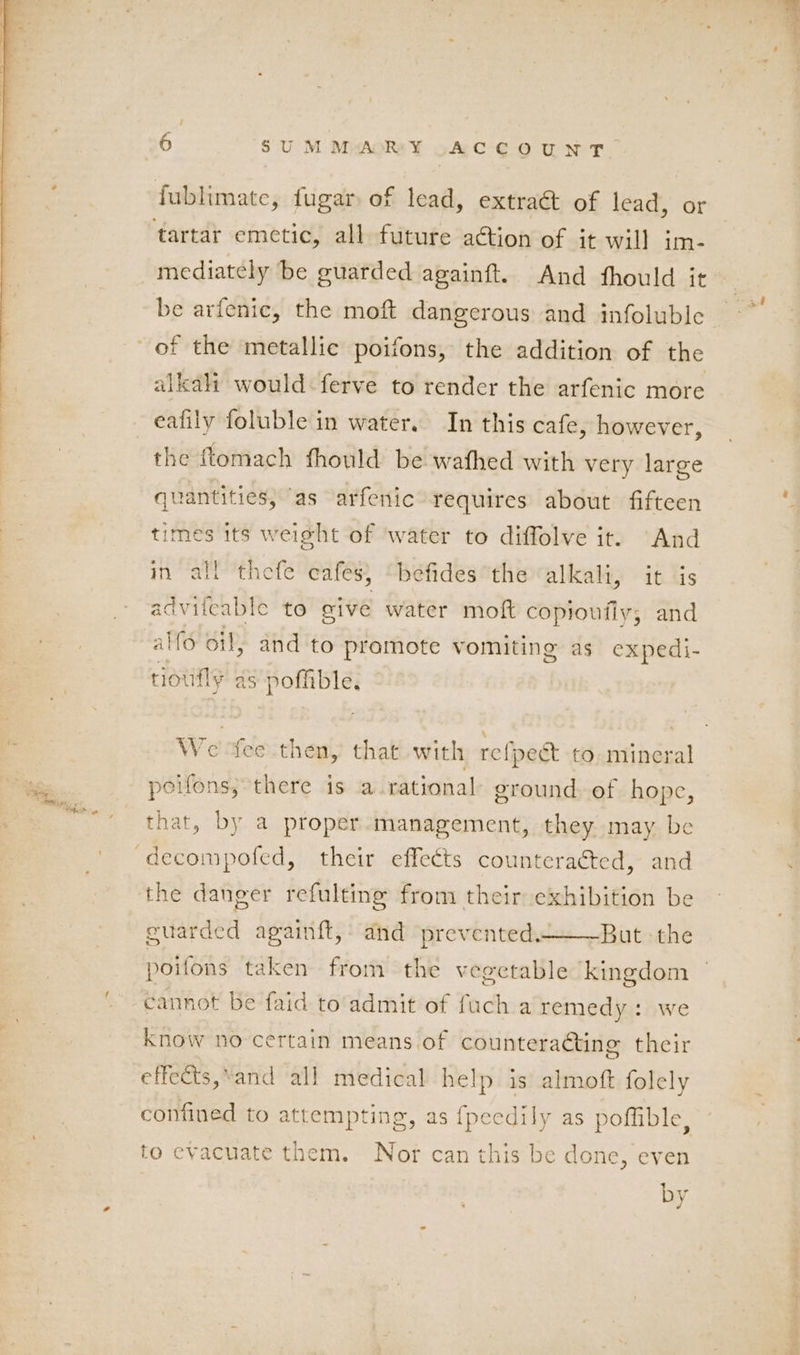 mediately be guarded againft. And fhould it be arfenic, the moft dangerous and infoluble of the metallic poifons, the addition of the alah would ferve to render the arfenic more eafily foluble in water. In this cafe, however, the ftomach fhould be wafhed with very large quantities, ‘as arfenic requires about fifteen times its weight of ‘water to diffolve it. And in all thefe cafes, “befides the alkali, it is advileable to give water moft copioufiy; and alfo oil, and to pramote vomiting as expedi- rioufly as poffible. We fee then, that with refpeé&amp; to mincral poifons; there is a rational ground of hope, that, by a proper. management, they may be BI J 3 the danger refulting from their exhibition be But the guarded againft, and prevented. poifons taken from the vegetable kingdom cannot be faid to admit of fuch a remedy: we Know no certain means of counteraéting their effects,*and all medical help is almoft folely confined to attempting, as {pecdily as pofible, to evacuate them. Nor can this be done, even by