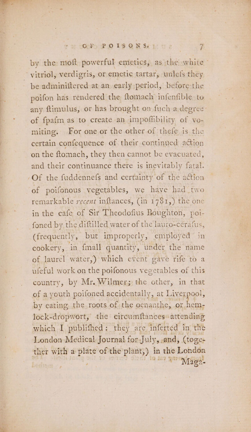 \ by the mioft powerful emetics, as the white - vitriol, verdigris, or emetic tartar, unlefs they be adminiftered at an early period, before-the poifon has rendered the ftomach infenfible to any ftimulus, or has brought on fuch a degree: of fpafm as to create an impofhbility of vo- miting. For one or the other of thefe is the certain confequence of their continued action and their continuance there is inevitably fatal. Of the fuddennefs and certainty of the action of poifonous vegetables, we have had two remarkable recent inftances, (in 1781,) the one in the cafe of Sir Theodofius Boughton, poi- foned by the diftilled water of the lauto-cerafus, (frequen tly, but improperly, employed in cookery, in fmall quantity, under the name of laurel water,) which event gave rife to a ufeful work on the poifonous vegetables of this country, by Mr. Wilmer; the other, in that of a youth poifoned accidentally, at Li iverpool, by eating the. roots of the cenanthe,, or, hem- lock-dropwort, the circumftances \ attending which I publifhed: they are inferted in the London Medical. Journal, for. July,. and, (toges ther with a plate of the pl: lant;) | in the London bop Oe IN Toe.