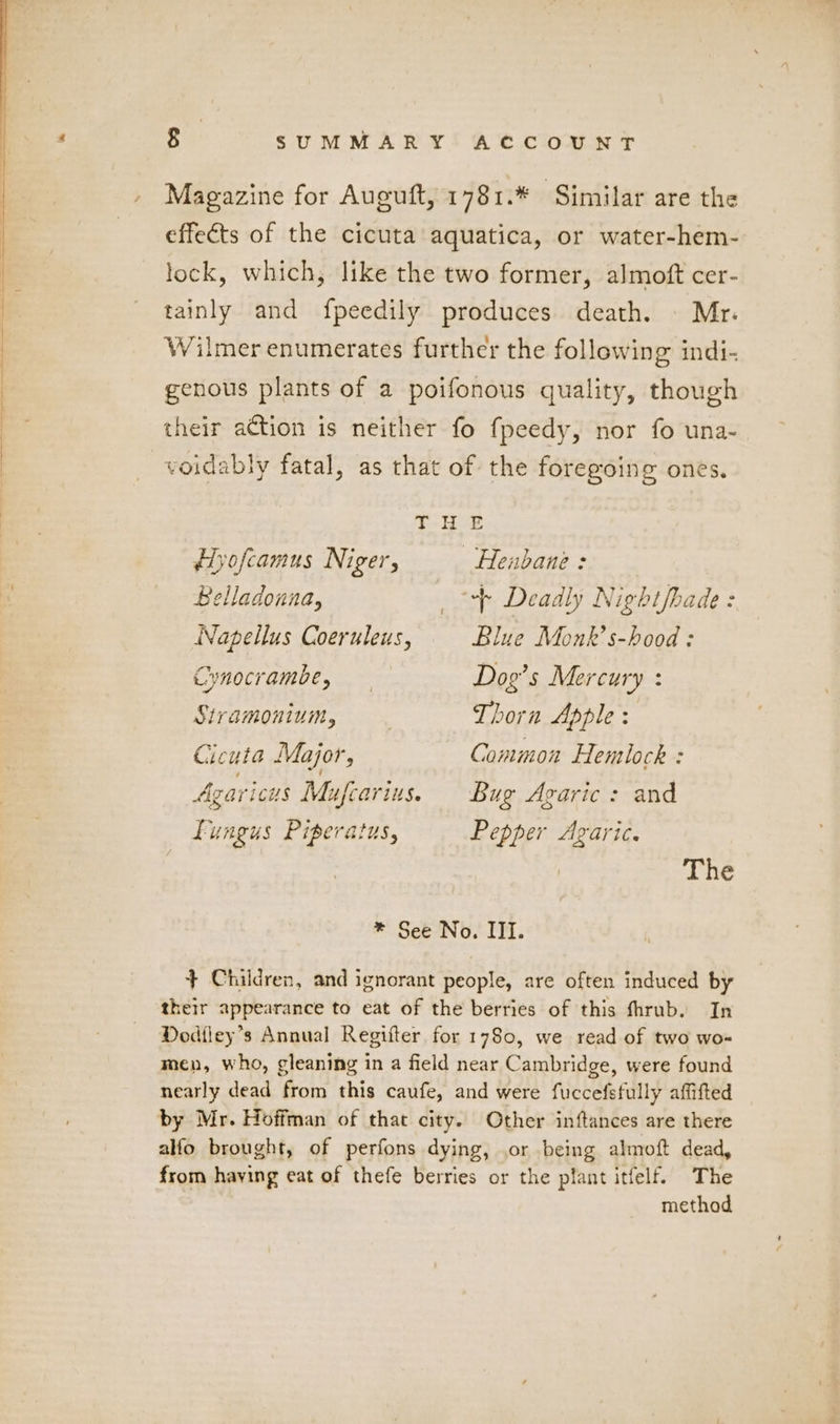 Magazine for Auguft, 1781.* Similar are the effects of the cicuta aquatica, or water-hem- lock, which, like the two former, almoft cer- tainly and fpeedily produces death. | Mr. Wilmer enumerates further the following indi- genous plants of a poifonous quality, though their action is neither fo fpeedy, nor fo una- voidably fatal, as that of the foregoing ones, THE Hyofcamus Niger, —Henbane : Belladonna, + Deadly Nightfhade : Napellus Coeruleus, Blue Monk’s-hood : Cynocrambe, Dog’s Mercury : Stramonium, Thorn Apple : Cicuta Major, Common Hentlock : Agaricus Mufcarius. Bug Agaric: and Fungus Piperatus, Pepper Avaric. The * See No. III. + Children, and ignorant people, are often induced by their appearance to eat of the berries of this fhrub. In Dodfley’s Annual Regifter for 1780, we read of two wo- men, who, gleaning in a field near Cambridge, were found nearly dead from this caufe, and were fuccefsfully affifted by Mr. Hoffman of that city. Other inftances are there alfo brought, of perfons dying, or being almoft dead, from having eat of thefe berries or the plant itfelf. The method