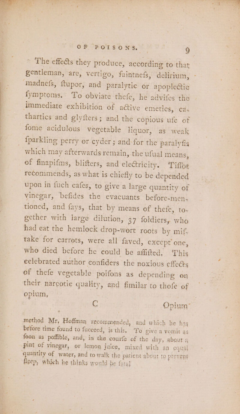 madnefs, fupor, and paralytic or apoplectic fymptoms. To obviate thefe, he advifes the immediate exhibition of active CMEtlCS, “Cae thartics and glyfters; and the copious ufe of fome acidulous vegetable liquor, as weak iparkling perry or cyder; and-for the paralvfig which may afterwards remain, the ufual means, ef finapifms, blifters, and electricity. ‘Tiffoe recommends, as what is chiefly to be depended upon in fuch cafes, to give a large quantity of vinegar, befides the evacuants before-men- tioned, and fays, that by means of thefe, to- gether with large dilution, 37 foldiers, who had eat the hemlock drop-wert roots by mif- take for carrets, were all faved, except’ one, who died before he eould be affifted. This eelebrated author confiders the noxious effects of thefe vegetable poifons as depending en their narcotie quality, and fimilar to thofe of opium, fie | . 3 Opium: a method Mr, Hoffman recommended, and which he hag before time found to fueceed, js this. To give a vomit ag foon as poffible, and, in the courfe of the day, about a pint of vinegar, or lemon juice, mixed with an equal quantity of water, and to walk the patient about to prevent hed which he thinks would be fata} \
