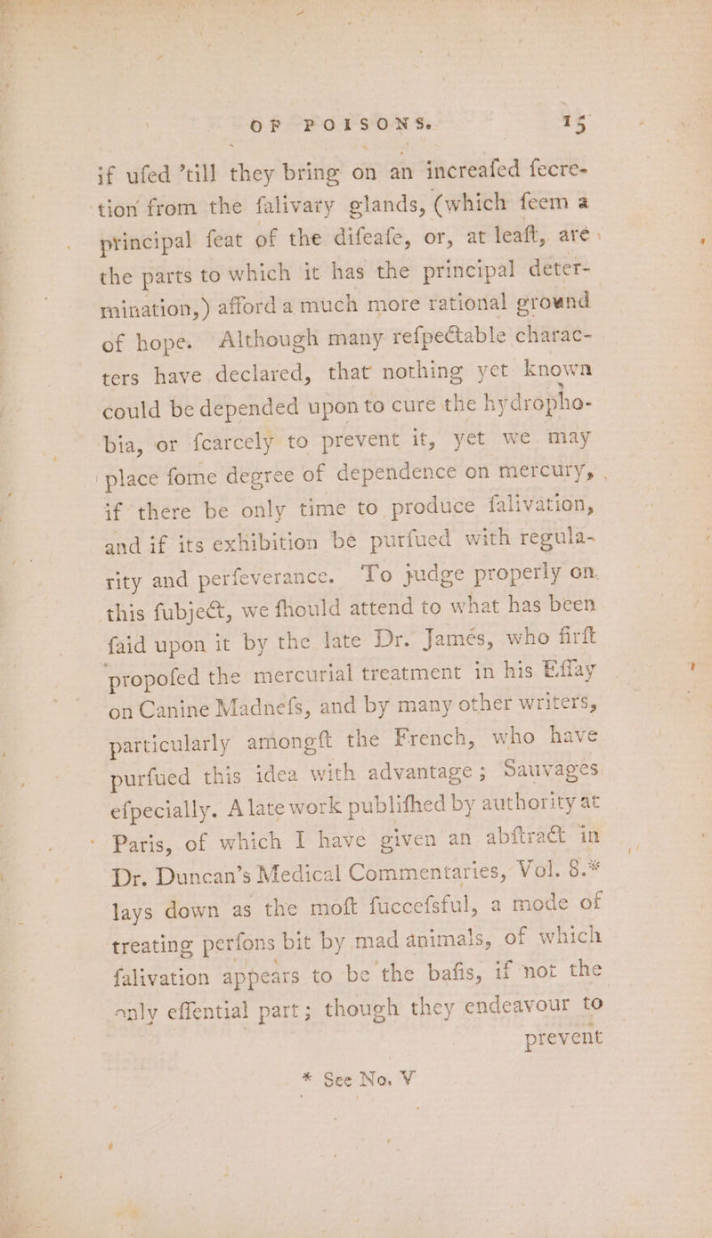 if ufed ’till they bring on an increafed fecre- tion from the falivary glands, (which feem a principal feat of the difeafe, or, at leaft, are. the parts to which it has the principal deter- mination, ) afford a much more rational erownd of hope. Although many refpectable charac- ters have declared, that nothing yet known could be depended upon to cure the hydropho- bia, or fcarcely to prevent it, yet we may ‘place fome degree of dependence on mercury, if there be only time to produce falivation, and if its exhibition be purfued with regula- rity and perfeverance. To judge properly on. this fubjeét, we fhould attend to what has been faid upon it by the late Dr. Jamés, who firft “propofed the mercurial treatment in his Effay on Canine Madnefs, and by many other writers, particularly amongft the French, who have purfued this idea with advantage ; Sauvages efpecially. Alate work publifhed by hone at - Paris, of which I have given an abftract in Dr. Duncan’s Medical Commentaries, Vol. 8. lays down as the moft faccefstul , a mode of ‘treating perfons b it by mad animals, of which falivation appears to be the bafis, if not the only effential part; though they endeavour to | prevent