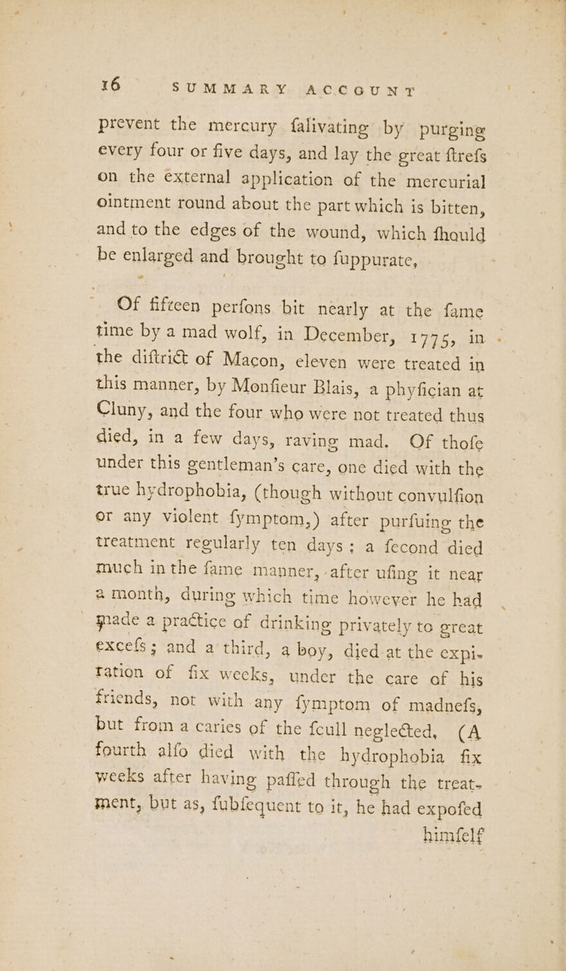 prevent the mercury falivating by purging every four or five days, and lay the ereat ftrefs on the external application of the mercurial ointment round about the part which is bitten, and to the edges of the wound, which fhould be enlarged and brought to {uppurate, Of fifteen perfons bit nearly at the fame time by a mad wolf, in December, “1775, in the diftrict of Macon, eleven were treated in this manner, by Monfieur Blais, a phyfician at Cluny, and the four who were not treated thus died, in a few days, raving mad. Of thofe under this gentleman’s care, one died with the true hydrophobia, (though without convulfion or any violent fymptom,) after purfuing the treatment regularly ten days; a fecond died much inthe fame manner, after ufing it near amonth, during which time however he had gnade a practice of drinking privately to great excels; and a third, a boy, died at the eXpi- Tation of fix weeks, under the care of his friends, not with any fymptom of madnefs, but from a caries of the fcull neglected, (A fourth alfo died with the hydrophobia fix weeks after having paffed through the treat. ment, but as, fubfequent to it, he had expofed humfelf