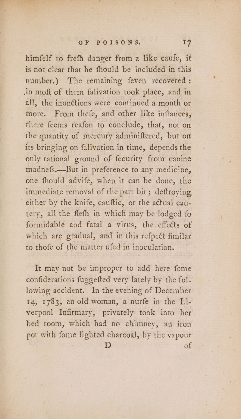 himfelf to frefth danger from a like caufe, it is not clear that he fhould be included in this number.) The remaining feven recovered: | in moft of them falivation took place, and in all, the inunétions were continued a month or more. From thefe, and other like inftances, there feems reafon to conclude, that, not on the quantity of mercury adminiftered, but on its bringing on falivation in time, depends the only rational ground of fecurity from canine madnefs.—But in preference to any medicine, one fhould advife, when it can be done, the immediate removal of the part bit; deftroying either by the knife, cauftic, or the actual cau- tery, all the flefh in which may be lodged fo formidable and fatal a virus, the. effets of which are gradual, and in this refpect fimilar to thofe of the matter ufed in inoculation. It may not be improper to add here fome confiderations fuegetted very lately by the fol- lowing accident. In the evening of December 4, 1783, an old woman, a nurfe in the Li- verpool Infirmary, privately took into her bed room, which had no chimney, an iron pot with fome lighted charcoal, by the vapour D of