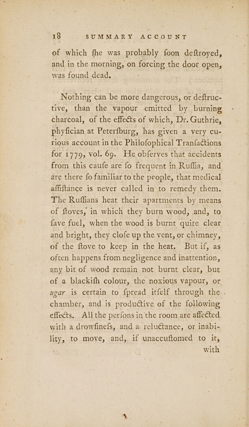 of which fhe was probably foon deftroyed, and in the morning, on forcing the door open, was found dead. | | Nothing can be more dangerous, or deftruc- tive, than the vapour emitted by burning charcoal, of the effects of which, Dr. Guthrie, phyfician at Peterfburg, has given a very cu- rious account in the Philofophical Tran{aétions for 1779, vol. 69. He obferves that accidents from this caufe are fo frequent in Ruffia, and are there fo familiar to the people, that medical affiftance is never called in to remedy them. The Ruffians heat their apartments by means of ftoves, in which they burn wood, and, to fave fuel, when the wood is burnt quite clear and bright, they clofe up the vent, or chimney, of the ftove to keep in the heat. But if, as often happens from negligence and inattention, any bit of wood remain not burnt clear, but of a blackifh colour, the noxious vapour, or ugar is certain to fpread itfelf through the . chamber, and is productive of the following effects. All the perfons in the room are affected with a drowfinefs, and a reluctance, or inabi- lity, to move, and, if unaccuftomed to it, with