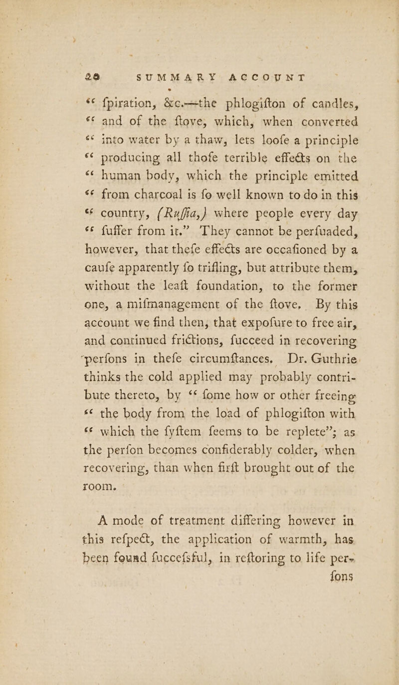 ‘¢ {piration, &c.—the phlogifton of candles, ** and of the ftove, which, when converted ‘* into water by a thaw, lets loofe a principle ‘¢ producing all thofe terrible effets on the “¢ human body, which the principle emitted ** from charcoal is fo well known to do in this * country, (Rufia,) where people every day «© fuffer from it.” They cannot be perfuaded, however, that thefe effects are occafioned by a caufe apparently {fo trifling, but attribute them, without the leaft foundation, to the former one, a mifmanagement of the ftove. By this account we find then, that expofure to free air, and continued frictions, fucceed in recovering ‘perfons in thefe circumftances. Dr. Guthrie. thinks the cold applied may probably contri- bute thereto, by ‘* fome how or other freeing «© the body from the load of phlogifton with «© which the fyftem feems to be replete”; as the perfon becomes confiderably colder, when recovering, than when firft brought out of the room. ae A mode of treatment differing however in this refpect, the application of warmth, has been found fuccefsful, in reftoring to life per- fons
