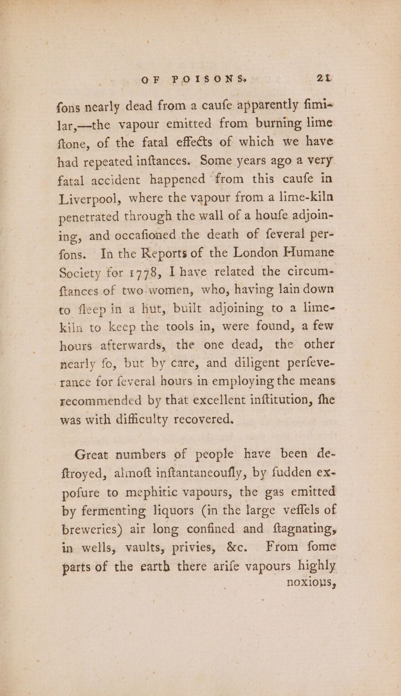 fons nearly dead from a caufe apparently fimi~ lar,—the vapour emitted from burning lime ftone, of the fatal effects of which we have had repeated inftances. Some years ago a very fatal accident happened from this caufe in Liverpool, where the vapour from a lime-kiln penetrated through the wall of a houfe adjoin- ing, and occafioned the death of feveral per- fons. In the Reports of the London Flumane Society for 1778, Ihave related the circum- ftances of two-women, who, havi ing lain down to fleep in a hut, built adjoining to a lime- | kiln to keep the tools in, were found, a few hours afterwards, the one dead, the other nearly fo, but by care, and diligent perfeve- -rance for feveral hours in employing the means recommended by that excellent inftitution, fhe was with difficulty recovered. Great numbers of people have been de- ftroyed, almoft inftantaneoufly, by fudden ex- pofure to mephitic vapours, the gas emitted by fermenting liquors (in the large veffels of breweries) air long confined and ftagnating, in wells, vaults, privies, &amp;c. From fome parts of the earth there arife vapours highly noxious,