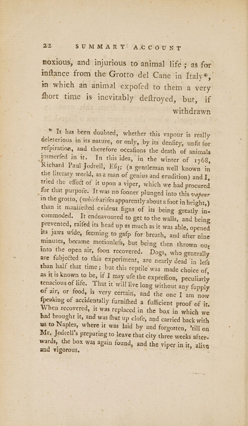 noxious, and injurious to animal life; as for inftance from the Grotto del Cane in Italy*,’ in which an animal expofed to them a very fhort time is inevitably deftroyed, but, if withdrawn * It has been doubted, whether this vapour is really deleterious in ‘its nature, or only, by its denfity, unfit for refpiration, and therefore occafions the death of animals ammerfed in it. In this idea, in the winter of 1768, Richard Paul Jodrell, Fiq; (a gentleman well known in the literary world, asa man of genius and erudition) and I, tried the effect of it upon a viper, which we had procured _for that purpofe. It was no fooner plunged into this vapour “in the grotto, (whicharifes apparently about a foot in height,) than it maniiefted evident ligns of its being greatly ins commoded. It endeavoured to get to the walls, and being prevented, raifed its head up as much as it was able, opened its jaws wide, feeming to gafp for breath, and after nine minutes, became motionlefs, but being then thrown Our into the open air, foon recovered. Dogs, who generally are fubjected to this experiment, are nearly dead in lefs than half that time; but this reptile was made choice of, as it is known to be, if I may ufe the expreffion, peculiarly tenacious of life. That it will live long without any fupply of air, or food, is very certain, and the one I am now fpeaking of accidentally furnithed a fufficient proof of it. When recovered, it was replaced in the box in which we had brought it, and was hut up clofe, and carried back with us to Naples, where it was laid by and forgotten, ’till on Mr. Jodrell’s preparing to leave that city three weeks after- wards, the box was again found, and the viper in it, alive and vigorous,