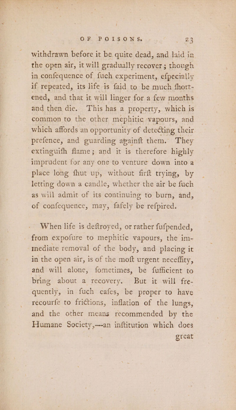 OR PF O FSO 8 Ss, .» BB withdrawn before it be quite dead, and laid in the open air, it will gradually recover ; though in confequence of fuch experiment, efpecially if repeated, its life is faid to be much fhort- ened, and that it will linger for a few months and then die. This has a property, which is common to the other mephitic vapours, and which affords an opportunity of detecting their prefence, and guarding avainft them. They -extinguifh flame; and it is therefore highly imprudent for any one to venture down into a place long fhut up, without firft trying, by letting down a candle, whether the air be fuch as will admit of its continuing to burn, and, of confequence, may, fafely be refpired. When life is deftroyed, or rather fufpended, from expofure to mephitic vapours, the im- mediate removal of the body, and placing it in the open air, is of the moft urgent neceffity, and will alone, fometimes, be fufficient to bring about a recovery. But it will fre- quently, in fuch cafes, be proper to have recourfe to frictions, inflation of the lungs, and the other means recommended by the Humane Society,—an inftitution which does great