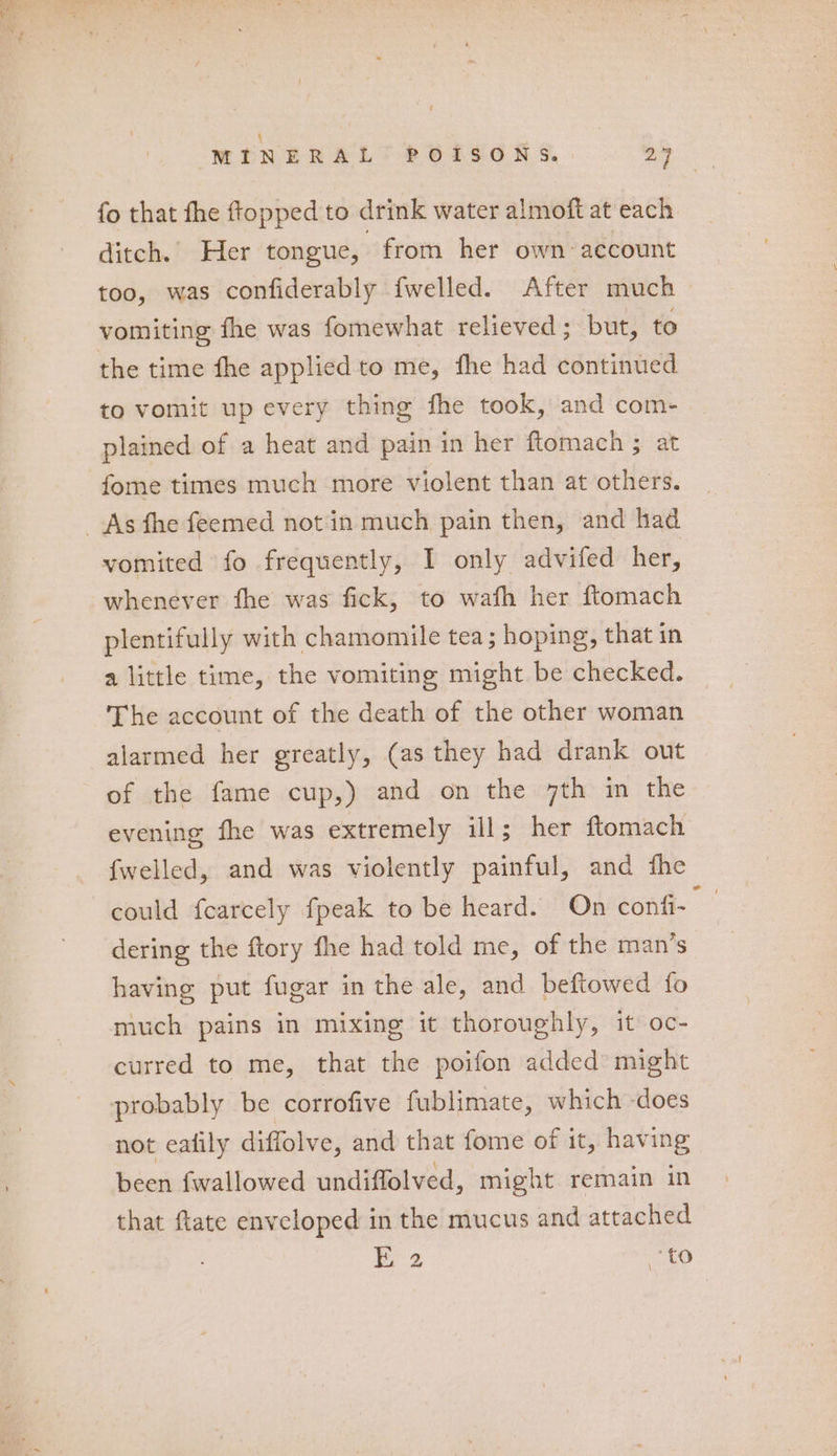 \ MINERAL POISONS. > fo that fhe ftopped to drink water almoft at each ditch. Her tongue, from her own account too, was confiderably fwelled. After much vomiting fhe was fomewhat relieved ; but, to the time fhe applied to me, fhe had continued to vomit up every thing fhe took, and com- plained of a heat and pain in her ftlomach ; at fome times much more violent than at others. vomited fo frequently, I only advifed her, whenever fhe was fick, to wafh her ftomach plentifully with chamomile tea; hoping, that in a little time, the vomiting might be checked. The account of the death of the other woman alarmed her greatly, (as they had drank out of the fame cup,) and on the 7th in the evening fhe was extremely ill; her ftomach fwelled, and was violently painful, and fhe could fearcely fpeak to be heard. On confi- dering the ftory fhe had told me, of the man’s having put fugar in the ale, and beftowed fo much pains in mixing it thoroughly, it oc- curred to me, that the poifon added’ might probably be corrofive fublimate, which -does not eatily diffolve, and that fome of it, having been fwallowed undiffolved, might remain in that ftate enveloped in the mucus and attached 72 to