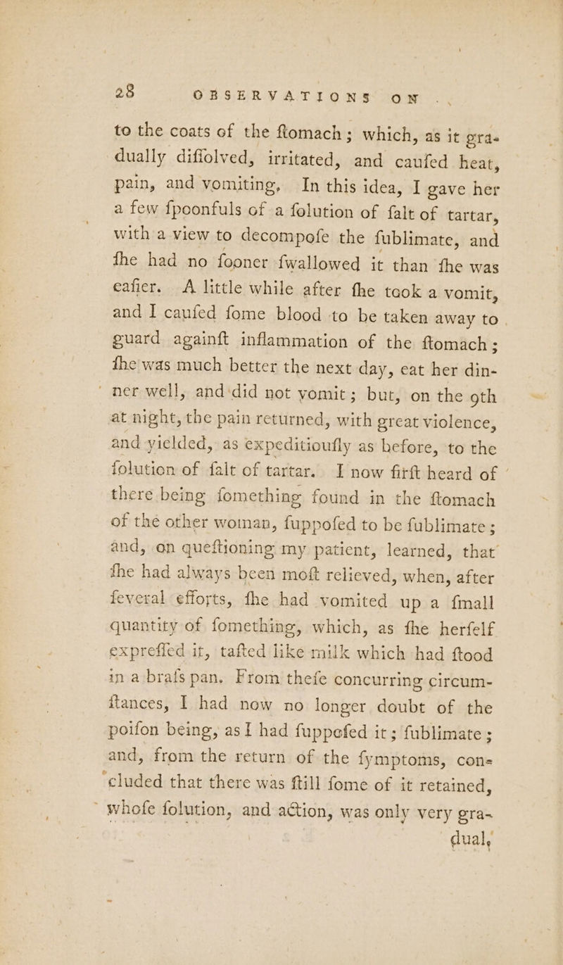 25 CBRSERVATIONS on to the coats of the Romach; which, as it ords dually diffolved, irritated, and caufed heat, pain, and vomiting, In this idea, I gave her a few f{poonfuls of a folution of falt of tartar, with a view to decompofe the fublimate, and fhe had no fooner {wallowed it than fhe was eafier. A little while after the taok a vomit, and I caufed fome blood to be taken away to guard againft inflammation of the ftomach; the was much better the next day, eat her din- ner well, and:did not vomit; but, on the gth at night, the pain returned, with great violence, and yielded, as expeditioufly as before, to the iolution of falt of tartar. I now fitft heard of / there being fomething found in the flomach of the other woman, fuppofed to be fublimate ; and, on queftioning my patient, learned, that’ the had always been moft relieved, when, after feveral efforts, fhe had vomited up a {mall quantity of fomething, which, as the herfelf expreffed it, tafted like milk which had ftood in a brats pan. From thefe concurring circum- itances, I had now no longer doubt of the poifon being, as I had fuppefed it; fublimate ; and, from the return of the fymptoms, cons ‘cluded that there was ftill fome of it retained, ' whofe folution, and action, was only very gra~ r ak | dual: