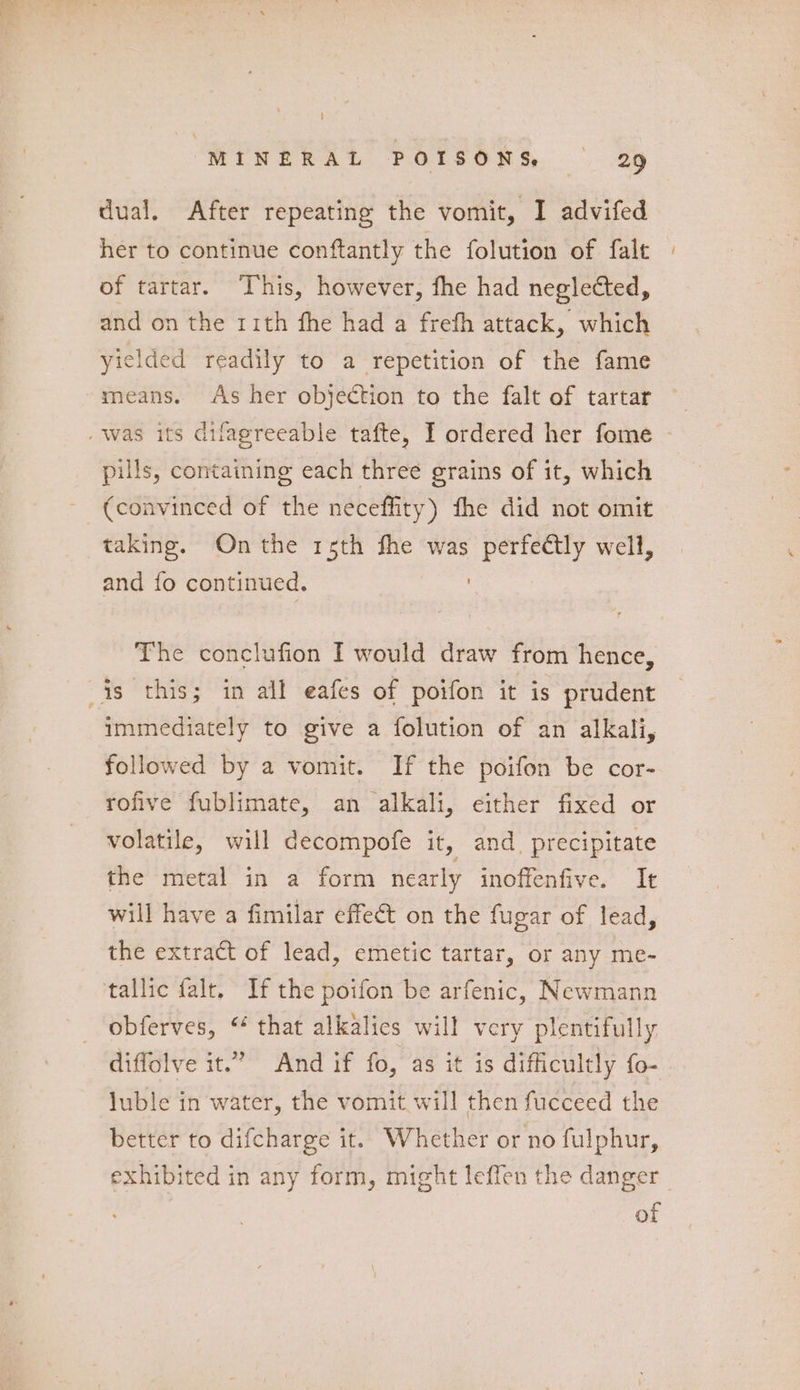 dual. After repeating the vomit, I advifed her to continue conftantly the folution of falt of tartar. This, however, fhe had neglected, and on the rith fhe had a freth attack, which yielded readily to a repetition of the fame means. As her objection to the falt of tartar pills, containing each three grains of it, which taking. On the 1sth fhe was Wag well, and fo continued. The conclufion I would draw from hence, immediately to give a folution of an alkali, followed by a vomit. If the poifon be cor- rofive fublimate, an alkali, either fixed or volatile, will decompofe it, and. precipitate the metal in a form nearly inoffenfive. It will have a fimilar effect on the fugar of lead, the extract of lead, emetic tartar, or any me- tallic falt. If the poifon be arfenic, Newmann obferves, “ that alkalies will very plentifully diffolve it.” And if fo, as it is difficultly fo- luble in water, the vomit will then fucceed the better to difcharge it. Whether or no fulphur, exhibited in any form, might leffen the danger | of