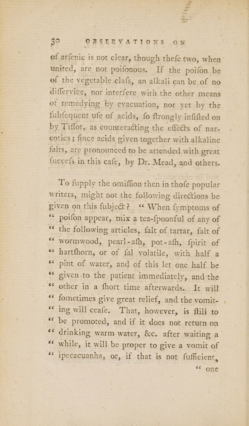 of arfenic is not clear, though thefe two, when. united, are not poifonous. If the poifon. be of the vegctable clafs, an alkali can be of no differvice, nor interfere with the other means of remedying ‘by evacuation, nor yet by the tubfequent ufe of acids, fo ftrongly infifted on by Tiffot,, as counteracting the effets of nar- cotics ; fince acids given together with alkaline, Hs are pronounced to be attended. with great uecefs.in this cafe, by Dr. Mead, and others. To fupply the omiffion then in thofe popular writers, might not the folowing directions be given on this fubjeét? ** When {ymptoms of ‘* poifon appear, mix a tea-fpoonful of any of the following articles, falt of tartar, falt of “© wormwood, pearl - ath, pot-afh, fpirit of «« hartfhorn, or of fal volatile, with half a £¢ pint of..water, and of this let one half be ** given to the patient immediately, and the ~€* other in a fhort time afterwards. It will (a4 (a4 fometimes give great relief, and the vomit- ing will ceafe. That, however, is ftill to be promoted, and if it does not return on drinking warm water, &amp;c. after waiting a c¢ c¢ (a4 “* while, it will be proper to give a vomit of ** ipecacuanha, or, if that is not fufficient, “<¢ one