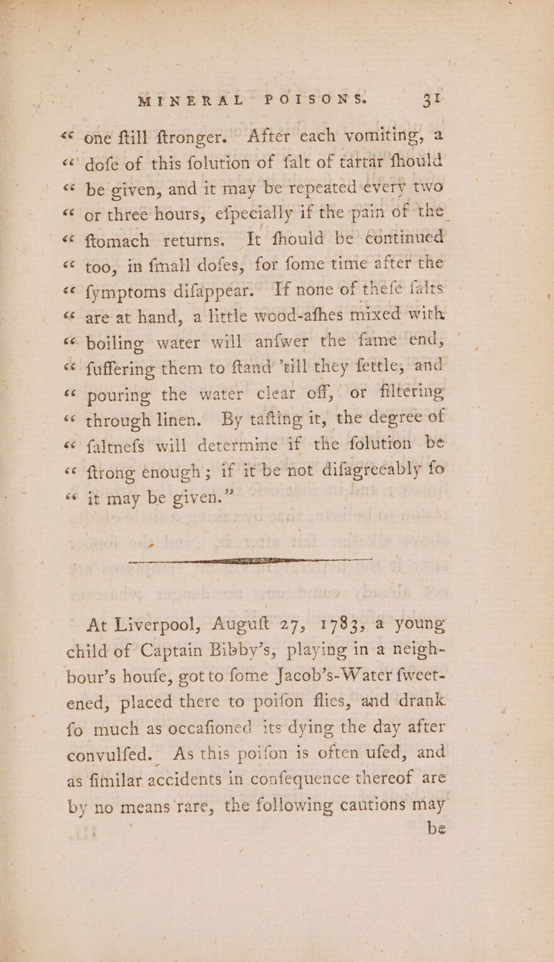 MENEREE POTsdNs BF * one ftill ftronger. After each vomiting, a <<‘ dofe of this folution of falt of tartar fhould “ be given, and it may be repeated: every two <¢ or three hours, efpecially if the pain of the ‘¢ fomach returns. It fhould be continued <¢ too, in fmall dofes, for fome time after the <¢ fymptoms difappear. If none of thefe falts “ are at hand, a little wood-afhes mixed with « boiling water will anfwer the fame end, o fuffering them to ftand’ till they fettle, and ‘© pouring the water clear off, or filtering ‘‘ through linen. By tafting it, the degree of “ faltnefs will determime if the folution be “ {trong enough; if it be not difagrecably fo ‘¢ it may be given.” At Liverpool, Auguft 27, 1783, a young child of Captain Bibby’s, playing in a neigh- bour’s houfe, got to fome Jacob’s-Water fweet- ened, placed there to poifon flics, and drank fo much as occafioned its dying the day after convulfed. As this poifon is often ufed, and as fimilar accidents in confequence thereof are by no means rare, the following cautions may ? be
