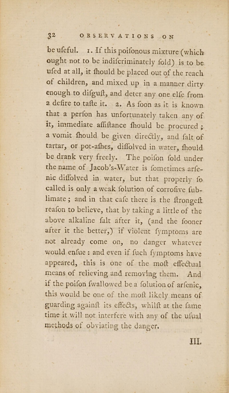 beufeful. 1. If this poifonous mixture (which ought not to be indifcriminately fold) is to be ufed at all, it fhould be placed out of the reach of children, and mixed up in a manner dirty enough to difeuft, and deter any one elfe from a defire to tafte it. 2. As foon as it is known that a perfon has unfortunately taken any of it, immediate afliftance fhould be procured be a vomit fhould be given direétly, and falt of tartar, or pot-afhes, diflolved in water, fhould be drank very freely. The poifon fold under the name of Jacob’s-Water is fometimes arfe- nic diffolved in water, but that properly fo called is only a weak folution of corrofive fub- limate ; and in that cafe there is the ftrongeft reafon to believe, that by taking a little of the above alkaline falt after it, (and the fooner after it the better,). if violent fymptoms are not already come on, no danger whatever would enfue: and even if fuch fymptoms have appeared, this is one of the moft effectual means of relieving and removing them. And if the poifon fwallawed bea folution of arfenic, this would be one of the moft likely means of guarding againft its effets, whilft at the fame time it will not interfere with any of the ufual methods of obviating the danger. MII.