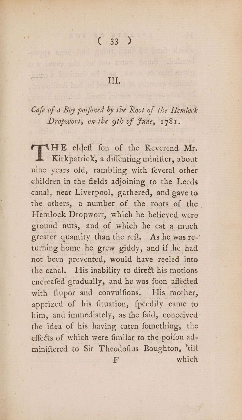 C99) ren IIL. Cafe of a Boy poifoned by the Root of the Hemlovk Dropwort, on the goth of Fune, 1781. ) HE eldeft fon of the Reverend Mr. - Kirkpatrick, a diffenting minifter, about nine years old, rambling with feveral other children in the fields adjoining to the Leeds canal, near Liverpool, gathered, and gave to the others, a number of the roots of the Hemlock Dropwort, which he believed were ground nuts, and of which he eat a much greater quantity than the reft. As he was re-' turning home he grew giddy, and if he had not been prevented, would have reeled into the canal. His inability to dire@ his motions encreafed gradually, and he was foon affected with ftupor and convulfions. | His mother, apprized of his fituation, fpeedily came to him, and immediately, as fhe faid, conceived the idea of his having eaten fomething, the effeéts of which were fimilar to the poifon ad- miniftered to Sir Theodofius Boughton, *till F | which