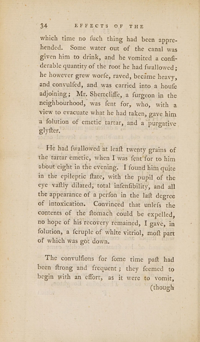 which time no fuch thing had been appre- hended. Some water out of the canal was given him to drink, and he vomited a confi- derable quantity of the root he had fwallowed; he however grew worfe, raved, became heavy, and convulfed, and was carried into a houfe adjoining; Mr. Shertcliffe, a furgeon in the neighbourhood, was fent for, who, with a view to evacuate what he had taken, gave him a folution of emetic tartar, and a purgative elyfter. | He had {wallowed at leaft twenty grains of the tartar emetic, when I was fent’ for to him about eight in the evening. I found him quite in the epileptic ftate, with the pupil of the eye vaftly dilated, total infenfibility, and all the appearance of a perfon in the laft degree of intoxication. Convinced that unlefs the contents of the ftomach could be expelled, no hope of his recovery remained, I gave, in folution, a fcruple of white vitriol, moft part of which was got down. | The convulfions for fome time paft had been ftrong and frequent; they feemed to begin with an effort, as it were to vomit, ~ (though