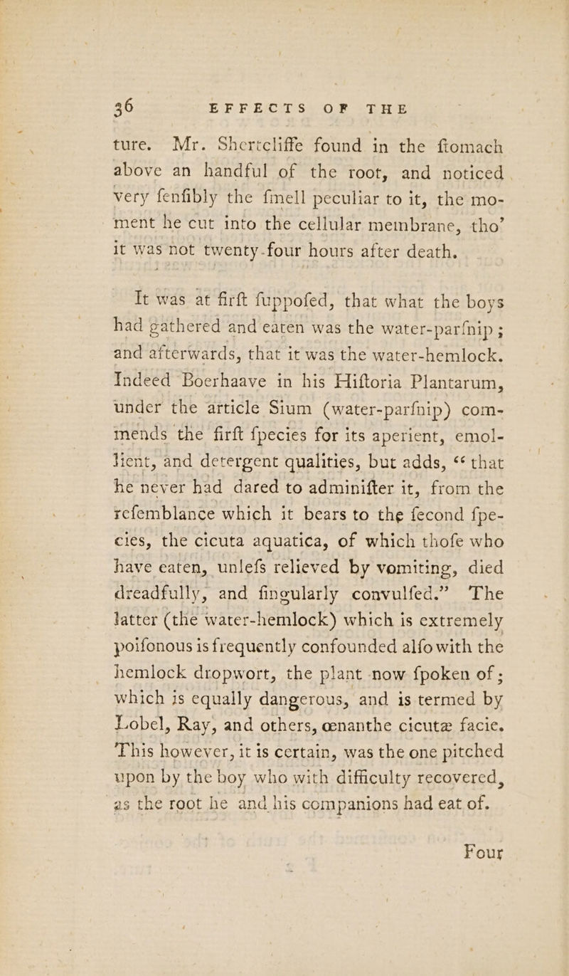 ture. Mr. Shertcliffe found in the ftomach above an handful of the root, and noticed. very fenfibly the fmell peculiar to it, the mo- ment he cut into the cellular membrane, tho’ it was not twenty-four hours after death. Tt was at firft fuppofed, that what the boys had gathered and eaten was the water-par{nip ; and afterwards, that it was the water-hemlock. Indeed Boerhaave in his Hiftoria Plantarum, under the article Sium (water-parfnip) com- mends the firft {pecies for its aperient, emol- tient, and detergent qualities, but adds, ‘ that he never had dared to adminifter it, from the refemblance which it bears to the fecond {pe- cies, the cicuta aquatica, of which thofe who have eaten, unlefs relieved by vomiting, died dreadfully, and fineularly convulfed.” The latter (the water-hemlock) which is extremely poifonous is frequently confounded alfo with the hemlock dropwort, the plant now fpoken of ; which is equally dangerous, and is termed by Lobel, Ray, and others, cenanthe cicute facie. This however, it is certain, was the one pitched upon by the boy who with difficulty recovered, as the root he and his companions had eat of. Four