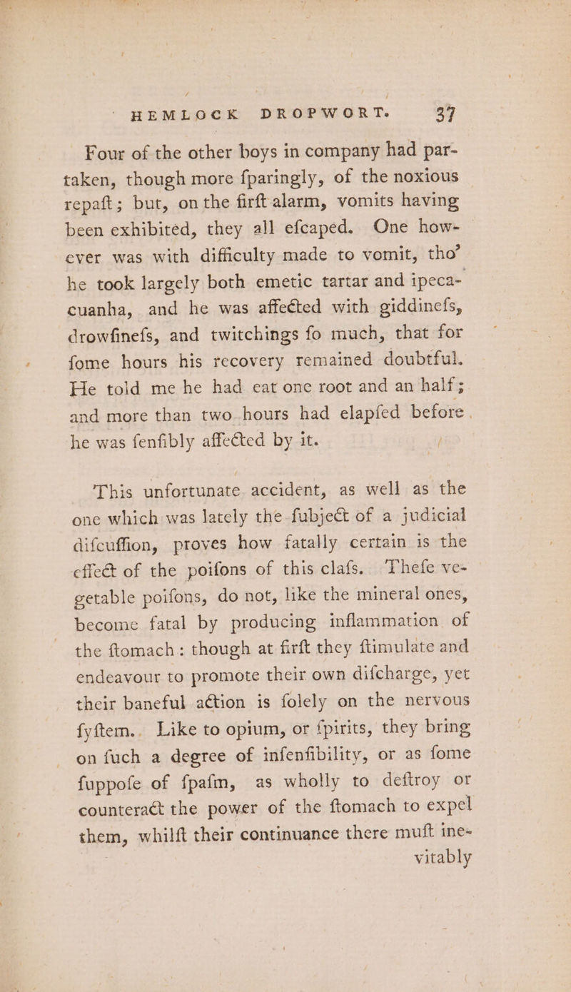 Four of the other boys in company had par- taken, though more fparingly, of the noxious © repaft; but, onthe firftalarm, vomits having been exhibited, they all efcaped. One how- ever was with difficulty made to vomit, tho’ he took largely both emetic tartar and ipeca- cuanha, and he was affected with giddincfs, drowfinefs, and twitchings fo much, that for fome hours his recovery remained doubtful. He told me he had eat one root and an half; and more than two hours had elapfed before | he was fenfibly affeéted by it. This unfortunate. accident, as well as the one which was lately the fubject of a judicial difcuffion, proves how fatally certain is the effeét of the poifons of this clafs. Thefe ve- getable poifons, do not, like the mineral ones, become fatal by producing inflammation of the ftomach: though at firft they flimulate and endeavour to promote their own difcharge, yet their baneful aétion is folely on the nervous fyftem.. Like to opium, or fpirits, they bring on fuch a degree of infenfibility, or as fome fuppofe of fpafm, as wholly to deftroy or counteract the power of the ftomach to expel them, whilft their continuance there muft ine= | vitably