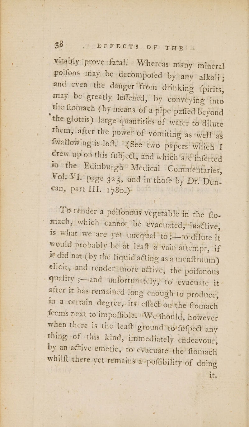 vitally ‘prove :fatali Whereas many inineral poifons may be decompofed by any alkali: and even the danger’ from drinking {pirits, may be preatly leffened, by conveying into the flomach (by means of a pipe paffed beyond them, after the power of vomiting as ‘well ‘as twallowing is loft, “(See two papers which I drew up on this fubje@, and which ge inferted im the Edinburgh? Medical ‘Commentaries, Vol? VI. page 325, and in thof by Dr. Dun- ean, part IIT. 1780.) 9 | ! To render a péifonotis vegetable in the fto- mach, which cannot bé evacuated; inactive; is what we-are yét unequal “t6 ;—to dilute it would probably be at leaf @ Vain attempt, if at did not (by the liquid acting asa menftruum) elicit, and render) more active, the poifonous quality ;—and unfortunately, to evacuate it: after it has remained long enough to produce, it a certain decree, its. cffe@ on the flomach fcems next to impoffible; iWe thould, however when there is the leaft ground to’ fulped any thing of this kind, iminediately endeavour, by an active emetic, to evacuate the ftomach whilft there yet remains a poffibility of doing if.
