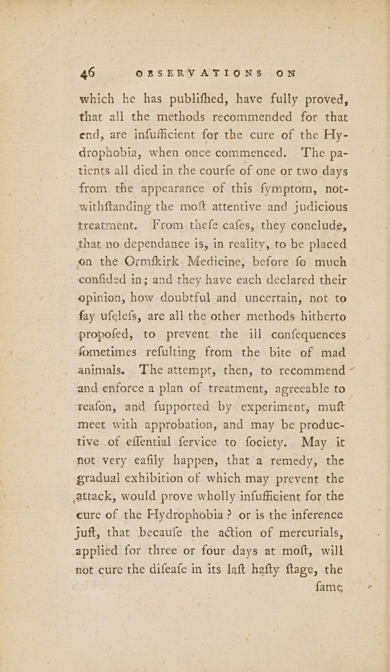 which he has publifhed, have fully proved, that all the methods recommended for that end, are infufhcient for the cure of the Hy- drophobia, when once commenced. The pa- tients all died in the courfe of one or two days from the appearance of this fymptom, not- withftanding the moft attentive and judicious treatment. From thefe cafes, they conclude, that no dependanee is, in reality, to be placed on the Ormfkirk Medicine, before fo much confided in; and they have each declared their opinion, how doubtful and uncertain, not te fay ufelefs, are all the other methods hitherto propofed, to prevent. the ill canfequences fometimes refulting from the bite of mad animals. The attempt, then, to recommend and enforce a plan of treatment, agreeable to— reafon, and fupported by experiment, muft meet with approbation, and may be produc- tive of effential fervice to fociety. May it not very eafily happen, that a remedy, the gradual exhibition of which may prevent the attack, would prove wholly infufficient for the cure of the Hydrophobia ? or is the inference juft, that becaufe the ation of mercurials, applied for three or four days at moft, will not cure the difeafe in its laft hafty flage, the fame