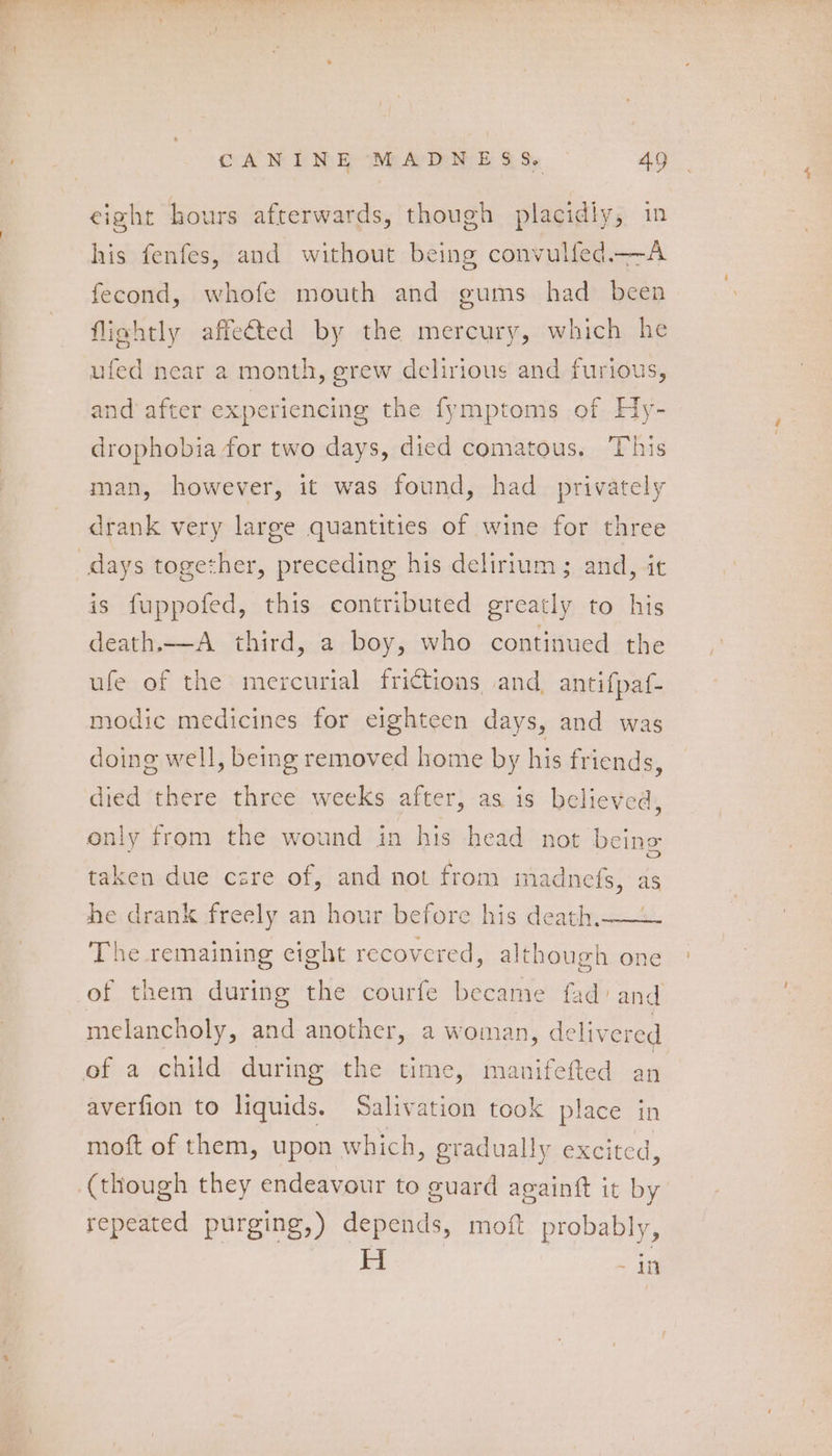 eight hours afterwards, though placidiy, in his fenfes, and without being convulfed.—A fecond, whofe mouth and gums had been fliahtly affected by the mercury, which he ufed near a month, grew delirious and furious, and after experiencing the fymptoms of Hy- drophobia for two days, died comatous. This man, however, it was found, had privately drank very large quantities of wine for three days together, preceding his delirium; and, it is fuppofed, this contributed greatly to his death.—A_ third, a boy, who continued the ufe of the mercurial frictions and antifpaf- modic medicines for eighteen days, and was doing well, being removed home by his friends, died there three weeks after, as is believed, only from the wound in his head not being taken due cere of, and not from madnefs, as / he drank freely an hour before his death. The remaining cight recovered, although one of them during the courfe became fad’ and melancholy, and another, a woman, delivered of a child during the time, manifefted an averfion to liquids. Salivation took place in moft of them, upon which, gradually excited, (though they endeavour to guard aeainft it by repeated purging,) depends, moft probably, H -4in