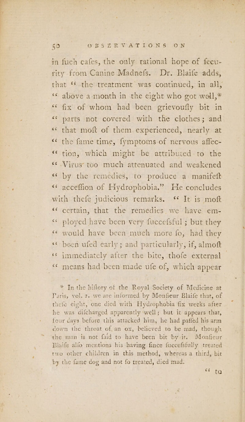 c in flich cafes, the only rational hope of fecu- rity from Canine Madnefs. Dr. Blaife adds, that ** the treatment was continued, in all, *¢ above a month in the eight who got woll,* ‘¢ fix of whom had been grievoufly bit in <¢ parts not covered with the clothes; and <¢ that moft of them experienced, nearly at “¢ the fame time, fymptoms-of nervous affec- “ tion, which might be attributed to the ‘¢ Virus too much attenuated and weakened «< by the remedies, to produce a manifeft <¢ acceflion of Hyydrophobia.” He concludes with thefe judicious remarks. ‘** It is moft ‘¢ certain, that the remedies we have em- “« ployed have been very fuccefsful ; but they ‘¢ would have becn much more fo, had they «< been ufed early; and particularly, if, almoft ‘s immediately after the bite, thofe external * In the hiflory of the Royal Society of Medicine at Paris, vol. 2. we are informed by Menfieur Blaife that, of thefe eight, one dred with Hydrophobia fix weeks after he was difcharged apparently well; but it appears that, four cays before this attacked him, he had pafied his arm cown the threat of, an ox, believed to be mad, though Blaife alfo’ mentions his having fince fuccefsfully treated two other children in this method, whereas a third, bit by the fame dog and not fo treated, died mad.