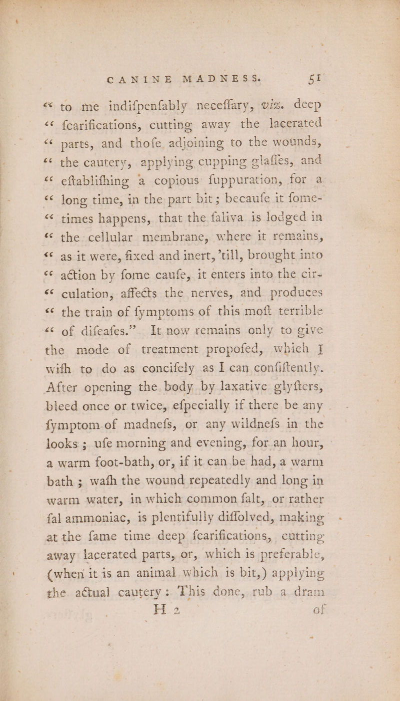 CANDIN ES MARM ESS: fF <‘ to me indifpenfably neceflary, viz. deep <¢ fcarifications, cutting away the lacerated <¢ parts, and thofe adjoining to the wounds, ‘<< the cautery, applying cupping glaffes, and <¢ eftablifhing a copious fuppuration, for a « jong time, in the part bit; becaufe it fome- << times happens, that the faliva is lodged in ‘< the cellular membrane, where it remains, “Sas it were, fixed and inert, ’till, brought into <¢ action by fome caufe, it enters into the cir- “© culation, affects the nerves, and produces << the train of fymptoms of this moft terrible << of difeafes.”. It now remains only to give the mode of treatment propofed, which J with to do as concifely as I can coniiftently. After opening the, body by laxative glyfters, bleed once or twice, efpecially if there be any fymptom.of madnefs, or any wildnefs in the looks ; ufe morning and evening, for an hour, ~ a warm foot-bath, or, if it can.be had, a warm bath ; wafh the wound repeatedly and long in warm water, in which common falt, or rather fal ammoniac, is plentifully diffolved, making at the fame time deep fcarifications, cutting away lacerated parts, or, which is preferable, (when it is an animal which is bit,) applying the. actual cautery: This done, rub a.dram le Pee of
