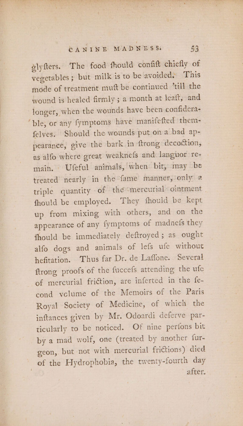 POD. ay eh ey RM ON PE ERE Ne Eee 8) CANINE MADNESS: 3 slyfters. The food fhould confift chiefly of vegetables ; but milk is to be avoided» This mode of treatment muft be continued “till the wound is healed firmly ; a month at leaft, and longer, when the wounds have been confidera- felves. Should the wounds put on a bad ap- pearance, give the bark in ftrong decoction, as alfo where great weaknefs and languor re- main. Ufeful animals,’ when. bit, may be treated nearly in the ‘fame manner, only a triple quantity - of thé “mercurial ointment fhould be employed. ‘They fhould be kept up from mixing with others, and on the appearance of any lymptoms of madnefs they fhould be immediately deftroyed; as ought alfo dogs and animals of lefs ufe without hefitation. ‘Thus far Dr. de Laflone. Several firong proofs of the fuccels attending the ufe of mercurial friction, are inferted in the fe- cond vclume of the Memoirs of the Paris Royal Society of Medicine, of which the inftances given by Mr. Odoardi deferve par- ticularly to be noticed. Of nine perfons bit by a mad wolf, one (treated by another fur- geon, but not with mercurial frictions) died of the Hydrophobia, the twenty-fourth day after.