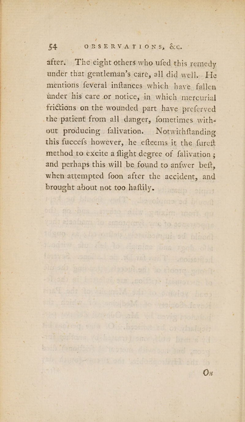 I eh OBSERVATIONS, &C. after. The eight others who ufed this remedy under that gentleman’s care, all did well. He mentions feveral inftances which have fallen under his care or notice, in which mercurial frictions on the wounded part have preferved the patient from all danger, fometimes with- out producing falivation. Notwithftanding this fuccefs however, he efteems it the furett method to excite a flight degree of falivation ; and perhaps this will be found to anfwer beft, when attempted foon after the accident, and Drought about net too haftily. Ox