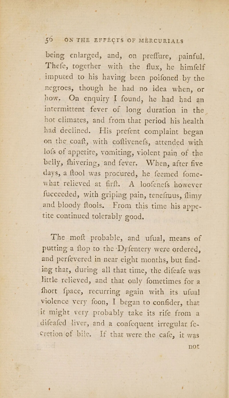 50 ON THE EFFECTS OF MERCURIALS being enlarged, and, on preffure, painful. Thefe, together with the flux, he himfelf imputed to his having been poifoned. by the negroes, though he had no idea when, or how. On enquiry I found, he had had an intermittent fever of long duration in the hot climates, and from that period his health had declined. His prefent complaint began on the coaft, with coftivenefs, attended with iois of appetite, vomiting, violent pain of the belly, fhivering, and fever. When, after five days, a ftool was procured, he feemed fome- what relieved at firft. A loofenefs however fucceeded, with griping pain, tenefmus, flimy and bloody ftools. From this time his appe- tite continued tolerably good, The moft probable, and ufual, means of putting a flop to the Dyfentery were ordered, and perfevered in near eight months, but find- ing that, during all that time, the difeafe was little relieved, and that only fometimes for a fhort fpace, recurring again with its ufual violence very foon, I began to confider, that it might very probably take its rife from a difeafed liver, and a confequent irregular fe- Cretion of bile. If that were the cafe, it was not