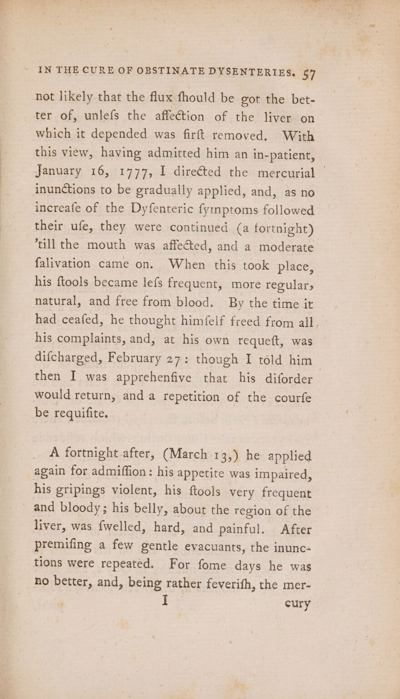 not likely that the flux fhould be got the bet- ter of, unlefs the affection of the liver on which it depended was firft removed. With this view, having admitted him an in-patient, January 16, 1777, I directed the mercurial | inunctions to be gradually applied, and, as no increafe of the Dyfenteric fyinptoms followed their ufe, they were continued (a fortnight) till the mouth was affected, and a moderate falivation came on. When this took place, his ftools became lefs frequent, more regular, natural, and free from blood. By the time it had ceafed, he thought himfelf freed from all, his complaints, and, at his own requeft, was difcharged, February 27: though I told him then I was apprehenfive that his diforder would return, and a repetition of the courfe be requifite. A fortnight after, (March 13,) he applied again for admiffion: his appetite was impaired, his gripings violent, his ftools very frequent ~ and bloody; his belly, about the region of the liver, was fwelled, hard, and painful. After premifing a few gentle evacuants, the inunc- tions were repeated. For fome days he was no better, and, being rather feverifh, the mer- | ae cury
