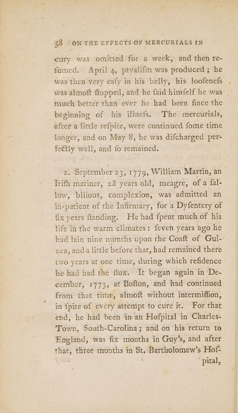 A cury was omitted for a week, and then re- fumed. April 4, ptyalifm was produced; he was then very eafy in his belly, his loofenefs was almoft ftopped, and he faid himfelf he was’ _ much better than ever he had been fince the beginning of his illnets. The mercurials, after a little refpite, were continued fome time longer, and on May 8, he was difcharged per- fectly well, and fo remained. | eptember 23,1779, William Martin, an Trifh mariner, 28 years old, meagre, of a fal- low, Dbilious, complexion, was admitted an in-patient of the Infirmary, for a Dyfentery of fix years ftanding. He had fpent much of his life in the warm climates: feven years ago he had Jain nine months upon the Coaft of Gui- nea, anda little before that, had remained there two years at one time, during which refidence he had had the flux. It began again in De- cember, 1773, at Bofton, and had continued from that time, almoft without intermiffion, in {pite of every attempt to cure it. For that end, he had been in an Hofpital in Charles- Town, South-Carolina; and on his return to England, was fix months in Guy’s, and after that, three months in St. Bartholomew’s Hof- pital,