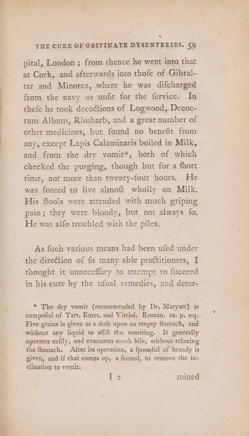 a ee . pital, London ; from thence he went into that at Cork, and afterwards into thofe of Gibral- tar and Minorca, where he was difcharged — from the navy as unfit for the fervice. In thefe he took deco¢tions of Logwood, Decoc- tum Album, Rhubarb, and a great number of other medicines, but found no benefit. from any, except Lapis Calaminaris boiled in Milk, checked the purging, though but for a fhort time, not more than twenty-four hours. He was forced to live almoft wholly on Milk. His ftools were attended with much griping pain; they were bloody, but not always fo. He was alfo troubled with the piles. As fuch various means had been ufed under the direction of fo many able practitioners, I - in his cure by the ufual remedies, and deter- * The dry vomit (recommended by Dr. Maryatt) is compofed of Tart. Emet. and Vitriol. Roman. aa. p. xq. - Five grains is given as a dofe upon an empty ftomach, and operates eafily, and evacuates much bile, without relaxing the ftomach. After its operation, a fpoonful of brandy is given, and if that comes up, a fecond, to remove the in- clination to vomit. [Be mined