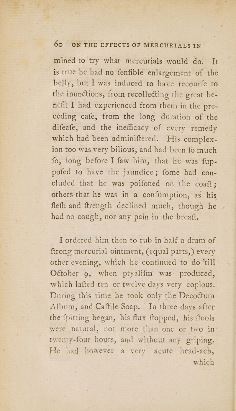 minéd to try what mercurials would do. It is true he had no fenfiblé enlargement of the belly, but I was induced to have receurfe to the inunctions, from recollecting the great be- nefit I had experienced from them in the pre- ceding cafe, from the long duration of the difeafe, and the inefficacy of every remedy which had been adminiftered. His complex- ion too was very bilious, and had been fo much fo, long before I faw him, that he was fup- pofed to have the jaundice; fome had con- cluded that he was poifoned on the coat; others that he was in a confumption, as his fiefh and ftrength declined much, though he had no cough, nor any pain in the breaft. T ordered him then to rub in half a dram of {trong mercurial ointment, (equal parts,) every other evening, which he continued to do ’till October 9, when ptyalifm was produced, which lafted ten or twelve days very copious. ‘During this time he took only the Decoétum Album, and Caftile Soap. In three days after the {pitting began, his flux ftopped, his ftools were natural, not. more than one or two in- twenty-four hours, and without any griping, Kle had however a very acute head-ach, which
