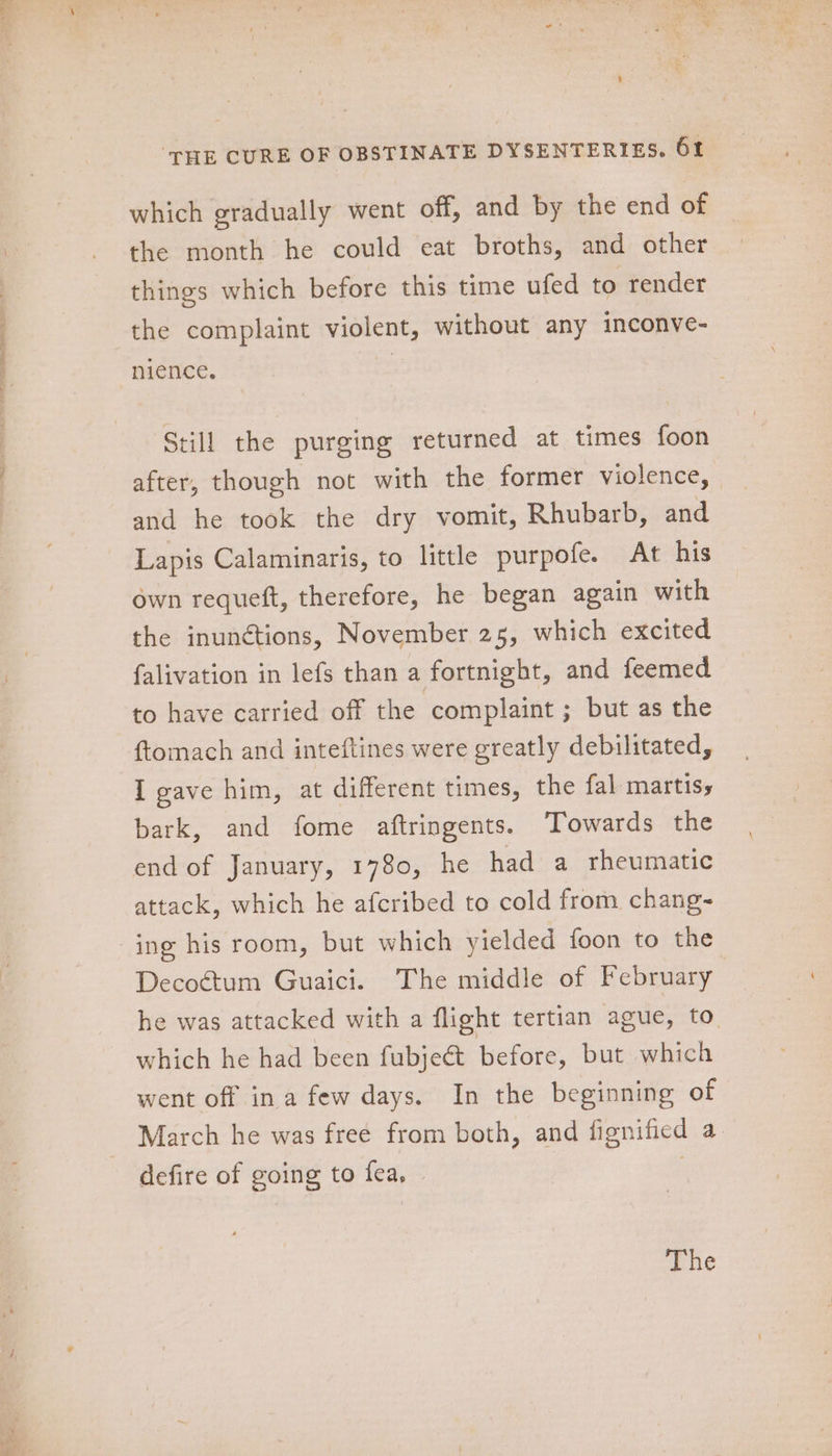 L Ta as MS aan ‘THE CURE OF OBSTINATE DYSENTERIES. 61 which gradually went off, and by the end of the month he could eat broths, and other things which before this time ufed to render the complaint violent, without any inconve- nience, Still the purging returned at times foon after, though not with the former violence, and he took the dry vomit, Rhubarb, and Lapis Calaminaris, to little purpofe. At his own requeft, therefore, he began again with the inunétions, November 25, which excited falivation in lefs than a fortnight, and feemed to have carried off the ‘complaint ; but as the ftomach and inteftines were greatly debilitated, I gave him, at different times, the fal martiss bark, and fome aftringents. ‘Towards the end of January, 1780, he had a rheumatic attack, which he afcribed to cold from chang- Decoétum Guaici. The middle of February he was attacked with a flight tertian ague, to. which he had been fubje&amp;t before, but which went off ina few days. In the beginning of March he was free from both, and fignificd a. defire of going to fea, | | The