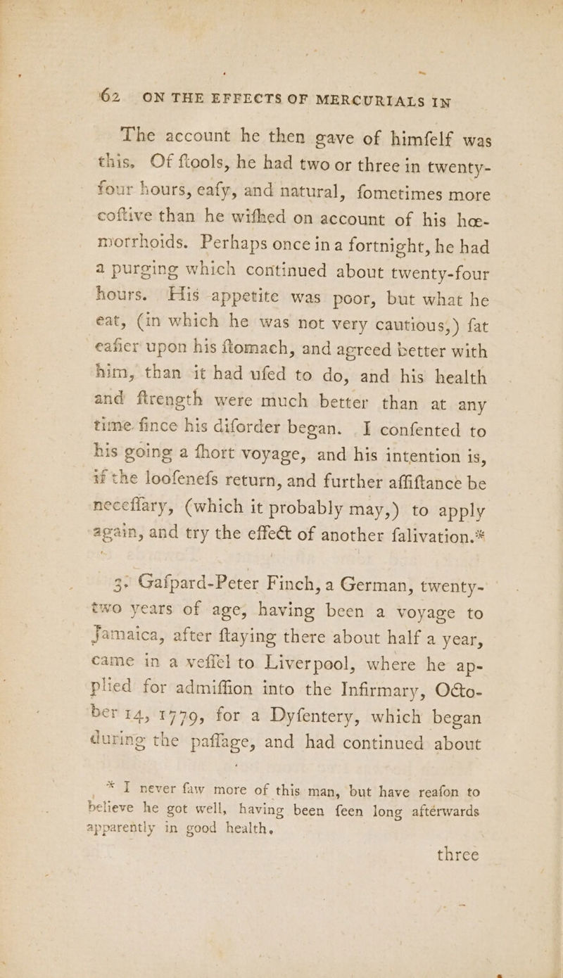 ~ 62 ON THE EFFECTS OF MERCURIALS IN The account he then gave of himfelf was this, Of ftools, he had two or three in twenty- four hours, eafy, and natural, fometimes more coftive than he wifhed on account of his he- motrhoids. Perhaps once ina fortnight, he had a purging which continued about twenty-four hours. His appetite was poor, but what he eat, (in which he was not very cautious, ) fat eaficr upon his tomach, and agreed better with him, than it had ufed to do, and his health and ftrength were much better than at any time fince his diforder began. I confented to his going a fhort voyage, and his intention 1S, if the loofenefs return, and further affiftance be neceflary, (which it probably may,) to apply again, and try the effect of another falivation.* 3+ Gafpard-Peter Finch, a German, twenty- two years of age, having been a voyage to Jamaica, after flaying there about half a year, came in a vefiel to Liverpool, where he ap- plied for admiffion into the Infirmary, O&amp;o- ber14, 1779, for a Dyfentery, which began during the paffage, and had continued about _ * T never faw more of this man, but have reafon to believe he got well, having been {een long afterwards apparently in good health, three