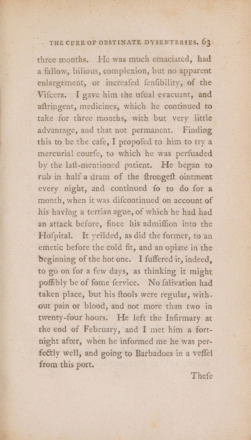 ee eer ee I ee three months. He was much emaciated, had a fallow, bilious, complexion, but no apparent enlargement, or increafed fenfibility, of the Vifcera. I gave him the ufvial evacuant, and — aftringent, medicines, which he continued to take for three months, with but very little advantage, and that not permanent. Finding this to be the cafe, I propofed to him to try a mercurial courfe, to which he was perfuaded by the laft-mentioned patient. He began to rub in half a dram of the ftrongeft ointment every night, and continued fo to do for a his having a tertian ague, of which he had had an attack before, fince his admiffion into the emetic before the cold fit, and an opiate in the | beginning of the hotone. I fuffered it, indeed, to go on for a few days, as thinking it might poffibly be of fome fervice. No falivation had taken place, but his ftools were regular, with- out pain or blood, and not more than two in> twenty-four hours. He left the Infirmary at the end of February, and I met him a fort- night after, when he informed me he was per- fectly well, and going to Barbadoes in a veffel from this port. | Thefe