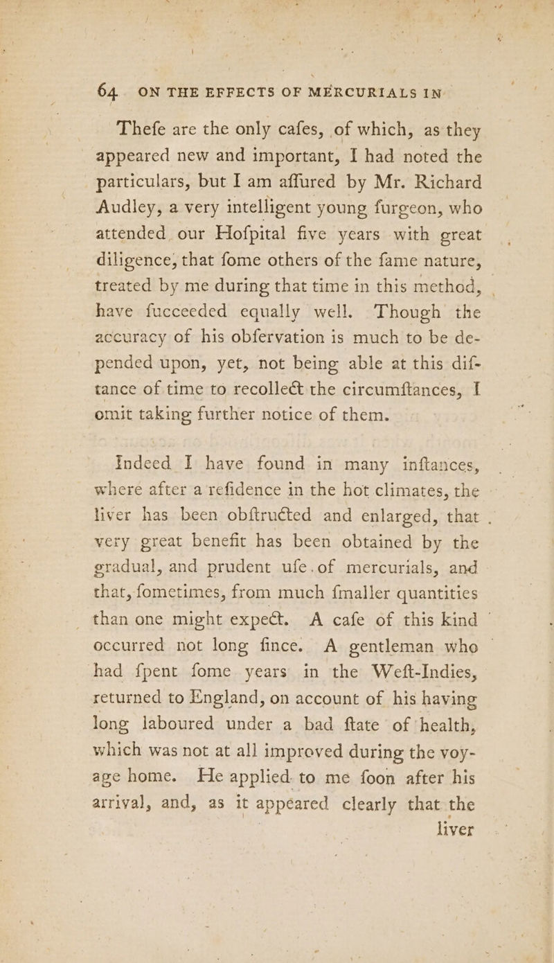 | 64. ON THE EFFECTS OF MERCURIALS IN Thefe are the only cafes, of which, as they appeared new and important, I had noted the particulars, but I am affured by Mr. Richard Audley, a very intelligent young furgeon, who attended our Hofpital five years with great diligence, that fome others of the fame nature, treated by me during that time in this method, have fucceeded equally well. Though the accuracy of his obfervation is much to be de- pended upon, yet, not being able at this dif- tance of time to recollect the circumftances, I omit taking further notice of them. Taek I have found in many inftances, where after a refidence in the hot climates, the liver has been obftructed and enlarged, that . very great benefit has been obtained by the gradual, and prudent ufe.of mercurials, and that, fometimes, from much {maller quantities _ than one might expect. A cafe of this kind — occurred not long fince. A gentleman who ~ had {pent fome years in the Weft-Indies, returned to England, on account of his having long laboured under a bad ftate of ‘health, which was not at all improved during the voy- age home. He applied. to me foon after his arrival, and, as it appeared clearly that the liver