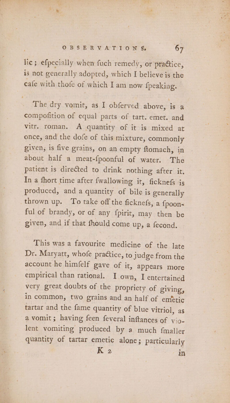 lic; efpecially when fuch remedy, or practice, is not generally adopted, which I believe is the cafe with thofe of which I am now {peaking. The dry vomit, as I obferved above, is a compofition of equal parts of tart. emet. and vitr. roman. A quantity of it is mixed at once, and the dofe of this mixture, commonly given, is five grains, on an empty ftomach, in about half a meat-fpoonful of water. The patient is directed to drink nothing after it. In a fhort time after {wallowing it, ficknefs ig produced, and a quantity of bile is generally thrown up. To take off the ficknefs, a {poon- ful of brandy, or of any {pirit, may then be given, and if that fhould come up, a fecond. This was a favourite medicine of the late Dr. Maryatt, whofe practice, to judge from the account he himfelf gave of it, appears more empirical than rational. [ own, I entertained very great doubts of the propriety of giving, in common, two grains and an half of emetic tartar and the fame quantity of blue Vitriol, as a vomit ; having feen feveral inftances af vio- lent vomiting produced by a much fmaller quantity of tartar emetic alone; particularly K 2 in
