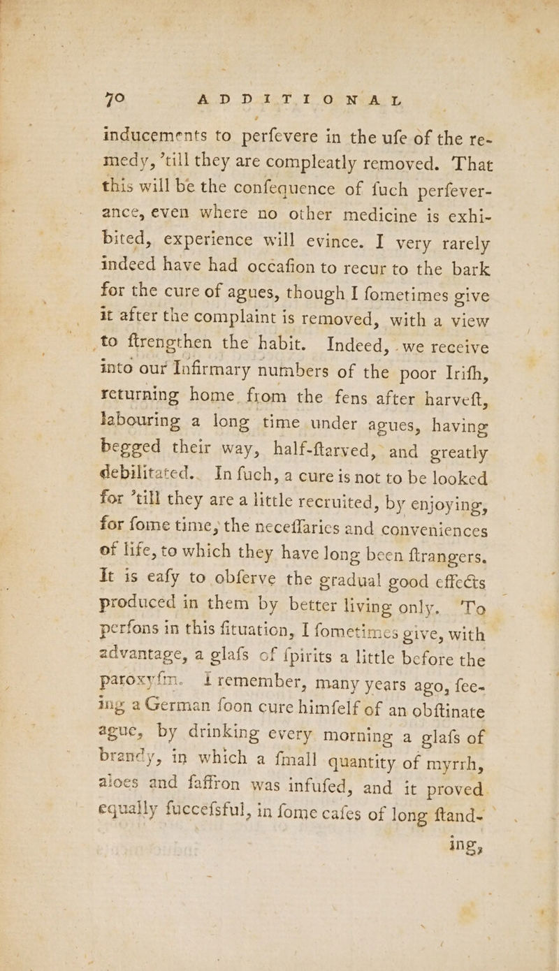 ’ inducements to perfevere in the ufe of the re- medy, ’till they are compleatly removed. That this will be the confequence of fuch perfever- ance, even where no other medicine is exhi- bited, experience will evince. I very rarely for the cure of agues, though I fometimes give it after the complaint is removed, with a view into our Infirmary numbers of the poor Irith, returning home from the fens after harveft, labouring a long time under agues, having begged their way, half-ftarved, and greatly debilitated. In fuch, a cure is not to be looked for “till they are a little recruited, by enjoying, for fome time, the neceffarics and conveniences of life, to which they have long been ftrangers. It is eafy to obferve the gradual good effects produced in them by better living only, To perfons in this fituation, I fometimes give, with advantage, a glafs of {pirits a little before the patoxy.im. 1 remember, many years ago, fee- ing a German foon cure himfelf of an obftinate ague, by drinking every morning a glafs of brandy, in which a {mall quantity of myrrh, aloes and faffron was infufed, and it proved. equally fuccefsful, in fome cafes of long ftand- | ing,
