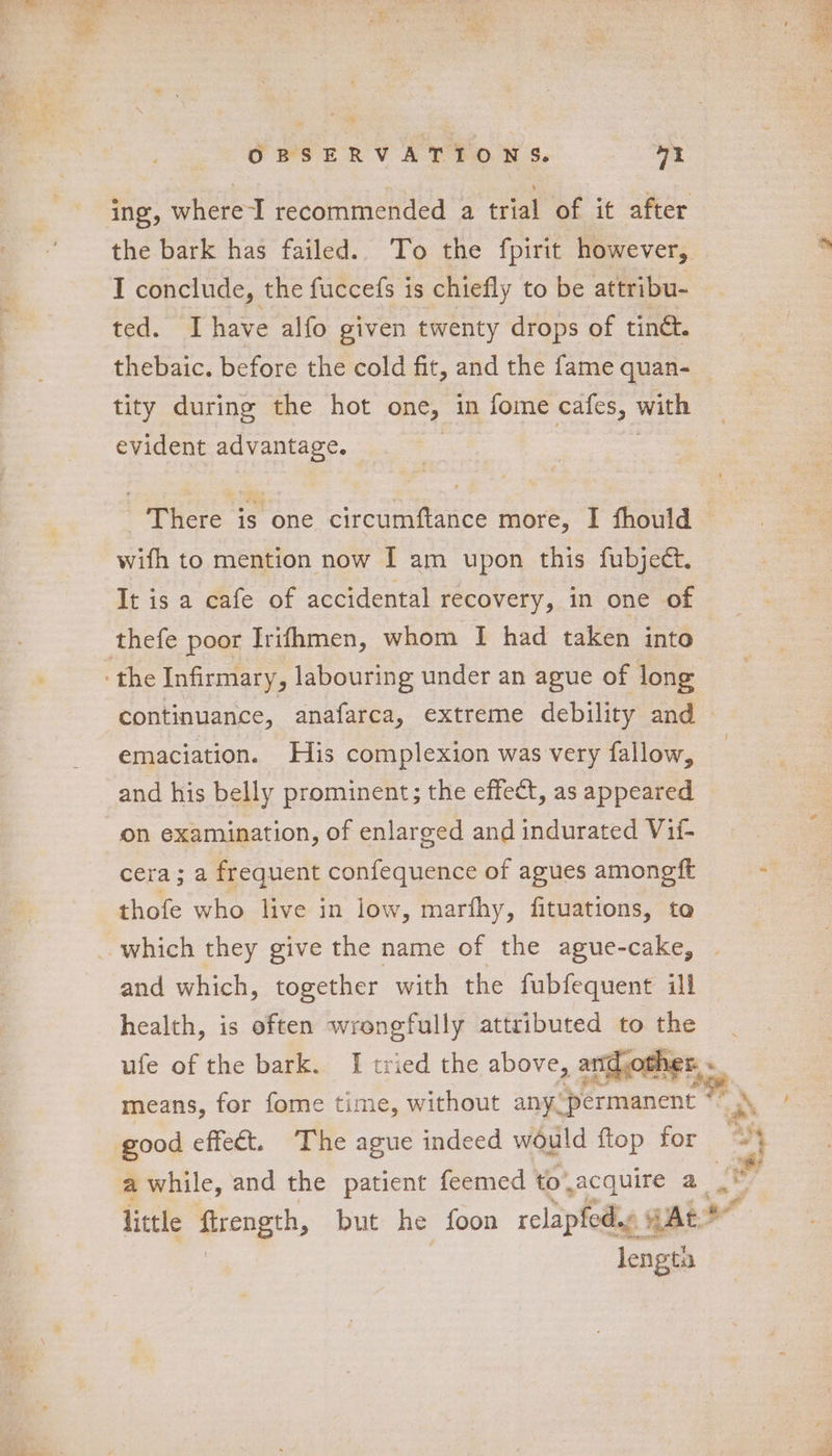 “Sune. — “ie OBSERVATIONS. mY ing, where I recommended a trial of it after the bark has failed. To the fpirit however, bs I conclude, the fuccefs is chiefly to be attribu- ted. Ihave alfo given twenty drops of tinét. thebaic. before the cold fit, and the fame quan- tity during the hot one, in fome cafes, with evident advantage. There is one circumftance more, I fhould — wifh to mention now I am upon this fubject. It is a cafe of accidental recovery, in one of thefe poor Irifhmen, whom I had taken into the Infirmary, labouring under an ague of long continuance, anafarca, extreme debility and © emaciation. His complexion was very fallow, and his belly prominent; the effect, as appeared on examination, of enlarged and indurated Vif- cera; a frequent confequence of agues amoneft . thofe who live in low, marfhy, fituations, to which they give the name of the ague-cake, and which, together with the fubfequent ill health, is often wrongfully attributed to ufe of the bark. I tried the above, and ofl ther. means, for fome time, without any, ‘permanent © ay ea good effect. The ague indeed would ftop for oy awhile, and the patient feemed to wacquire a at v : little firength, but he foon relapfed.e gAt” af length