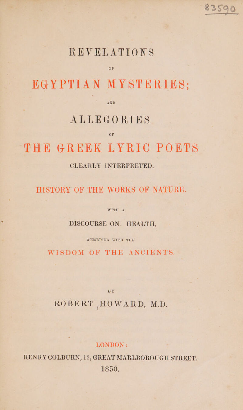 REVELATIONS OF EGYPTIAN MYSTERIES; AND ALLEGORIES OF THE GREEK LYRIC POETS CLEARLY INTERPRETED. HISTORY OF THE WORKS OF NATURE. WERE eA DISCOURSE ON. HEALTH, ACCORDING WITH THE WISDOM OF THE ANCIENTS. BY ROBERT HOWARD, M.D. LONDON : HENRY COLBURN, 13, GREAT MARLBOROUGH STREET. 1850. $3590 encores er Ny