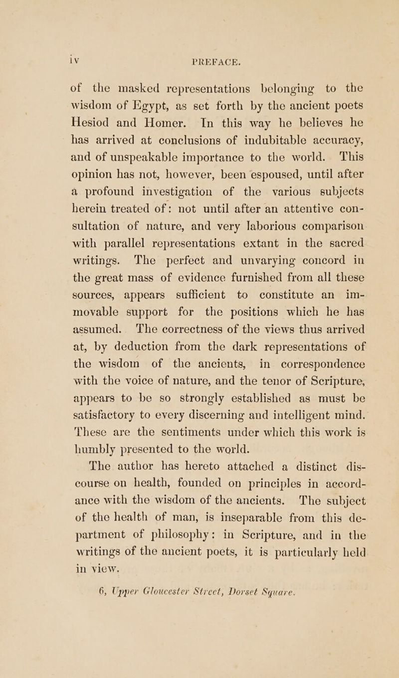 of the masked representations belonging to the wisdom of Egypt, as set forth by the ancient poets Hesiod and Homer. In this way he believes he has arrived at conclusions of indubitable accuracy, and of unspeakable importance to the world. This opinion has not, however, been espoused, until after a profound investigation of the various subjects herein treated of: not until after an attentive con- sultation of nature, and very laborious comparison with parallel representations extant in the sacred writings. The perfect and unvarying concord in the great mass of evidence furnished from all these sources, appears sufficient to constitute an im- movable support for the positions which he has assumed. The correctness of the views thus arrived at, by deduction from the dark representations of the wisdom of the ancients, in correspondence with the voice of nature, and the tenor of Scripture, appears to be so strongly established as must be satisfactory to every discerning and intelligent mind. These are the sentiments under which this work is humbly presented to the world. The author has hereto attached a distinct dis- course on health, founded on principles in accord- ance with the wisdom of the ancients. The subject of the health of man, is inseparable from this de- partment of philosophy: in Scripture, and in the writings of the ancient poets, it is particularly held in view. 6, Upper Gloucester Street, Dorset Square.
