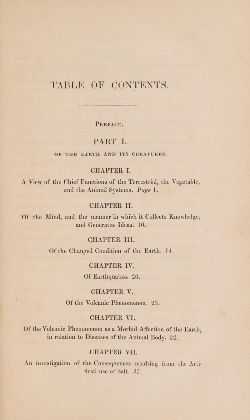TABLE OF CONTENTS. PREFACE. PARE oF. OF THE EARTH AND ITS CREATURES. CHAPTER I. A View of the Chief Functions of the Terrestrial, the Vegetable, and the Animal Systems. Page 1. CHAPTER II. Of the Mind, and the manner in which it Collects Knowledge, aud Generates Ideas. 10. CHAPTER Iil. Of the Changed Condition of the Earth. 14. CHAPTER IV. Of Earthquakes. 20. CHAPTER V. Of the Volcanic Phenomenon. 23. CHAPTER VI. Of the Volcanic Phenomenon as a Morbid Affection of the Earth, in relation to Diseases of the Animal Body. 32. CHAPTER VI. An investigation of the Consequences resulting from the Arti- ficial use of Salt. 37.