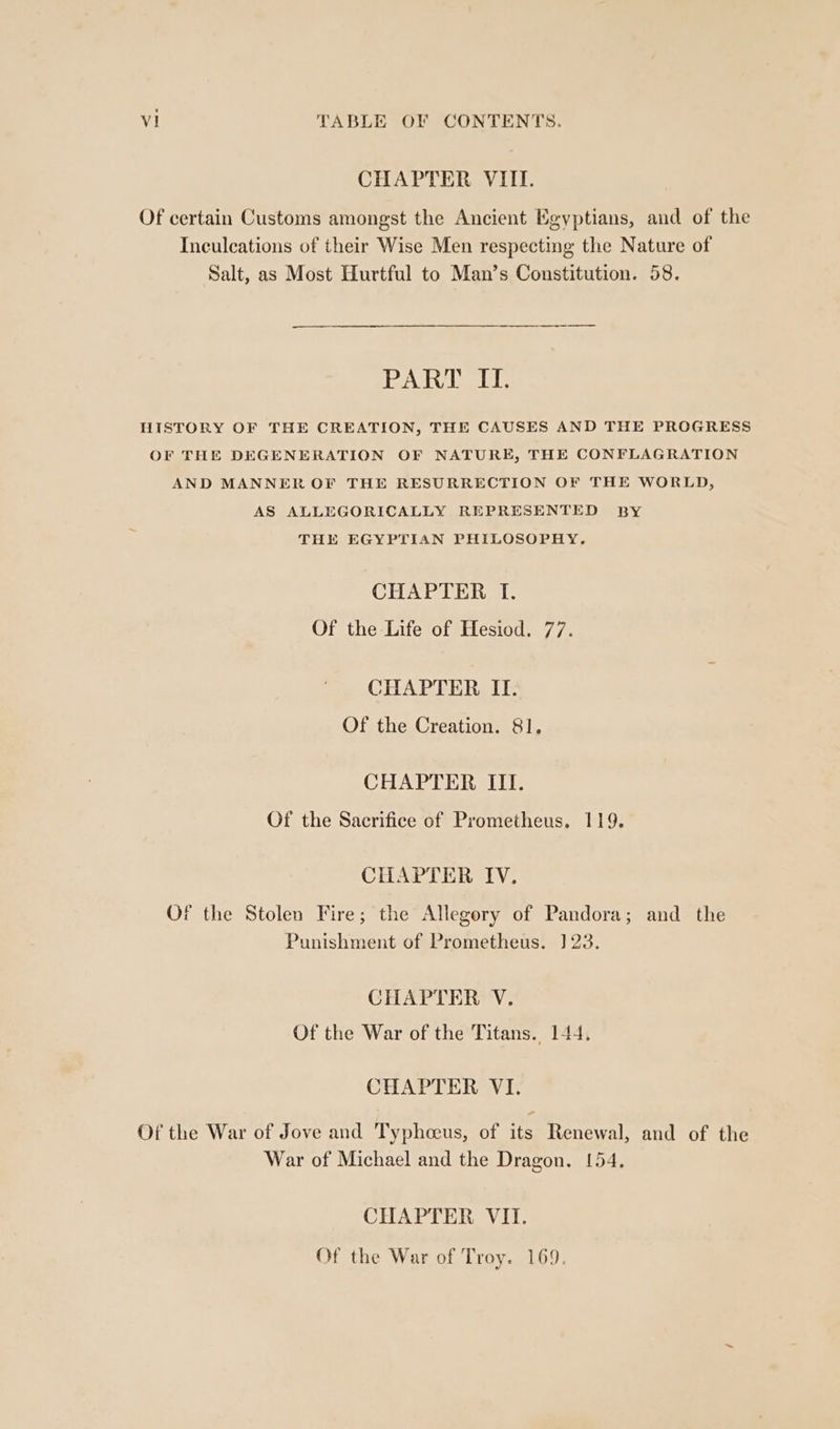 CHAPTER VIII. Of certain Customs amongst the Ancient Egyptians, and of the Inculcations of their Wise Men respecting the Nature of Salt, as Most Hurtful to Man’s Constitution. 58. PART II. HISTORY OF THE CREATION, THE CAUSES AND THE PROGRESS OF THE DEGENERATION OF NATURE, THE CONFLAGRATION AND MANNER OF THE RESURRECTION OF THE WORLD, AS ALLEGORICALLY REPRESENTED BY THE EGYPTIAN PHILOSOPHY. CHAPTER I. Of the Life of Hesiod. 77. CHAPTER II. Of the Creation. 81. CHAPTER III. Of the Sacrifice of Prometheus. 119. CHAPTER IV. Of the Stolen Fire; the Allegory of Pandora; and the Punishment of Prometheus. 1] 23. CHAPTER V. Of the War of the Titans. 144, CHAPTER VI. Of the War of Jove and Typhceus, of its Renewal, and of the War of Michael and the Dragon. 154, CHAPTER VII. Of the War of Troy. 169.