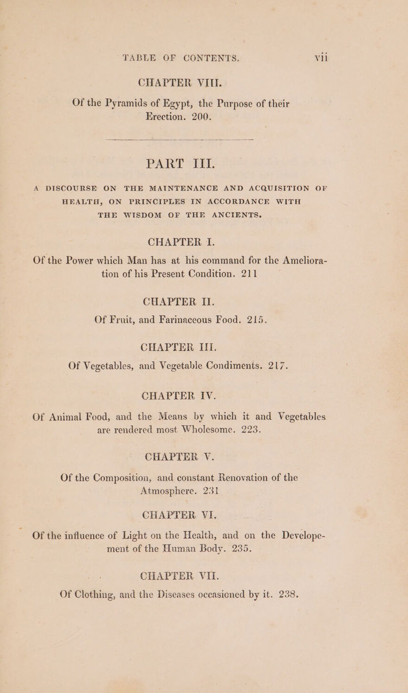CHAPTER VIII. Of the Pyramids of Egypt, the Purpose of their Erection. 200. PART IIL. A DISCOURSE ON THE MAINTENANCE AND ACQUISITION OF HEALTH, ON PRINCIPLES IN ACCORDANCE WITH THE WISDOM OF THE ANCIENTS. CHAPTER I. Of the Power which Man has at his command for the Ameliora- tion of his Present Condition. 211 CUAPTER II. Of Fruit, and Farinaceous Food. 215. CHAPTER III. Of Vegetables, and Vegetable Condiments. 217. CHAPTER IV. Of Animal Food, and the Means by which it and Vegetables are rendered most Wholesome. 223. CHAPTER V. Of the Composition, and constant Renovation of the Atmosphere. 231 CHAPTER VI. Of the influence of Light on the Health, and on the Develope- ment of the Human Body. 235. CHAPTER VII. Of Clothing, and the Diseases occasioned by it. 238.