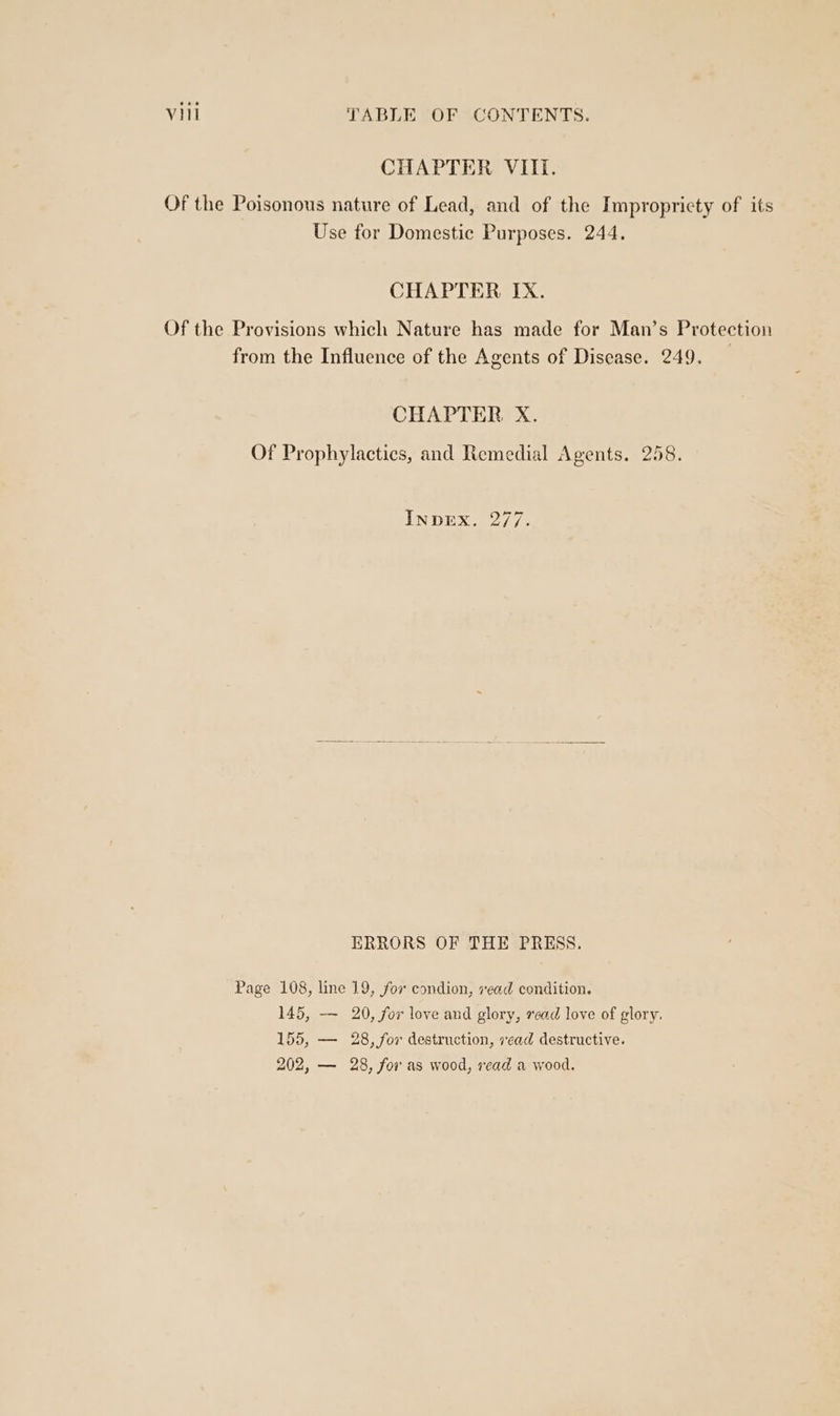 CHAPTER VIII. Of the Poisonous nature of Lead, and of the Impropricty of its Use for Domestic Purposes. 244. CHAPTER IX. Of the Provisions which Nature has made for Man’s Protection from the Influence of the Agents of Disease. 249. CHAPTER X. Of Prophylactics, and Remedial Agents. 258. INDEX. 277. HRRORS OF THE PRESS. Page 108, line 19, for condion, vead condition. 145, —- 20, for love and glory, read love of glory. 155, — 28, for destruction, vead destructive. 202, — 28, for as wood, read a wood.