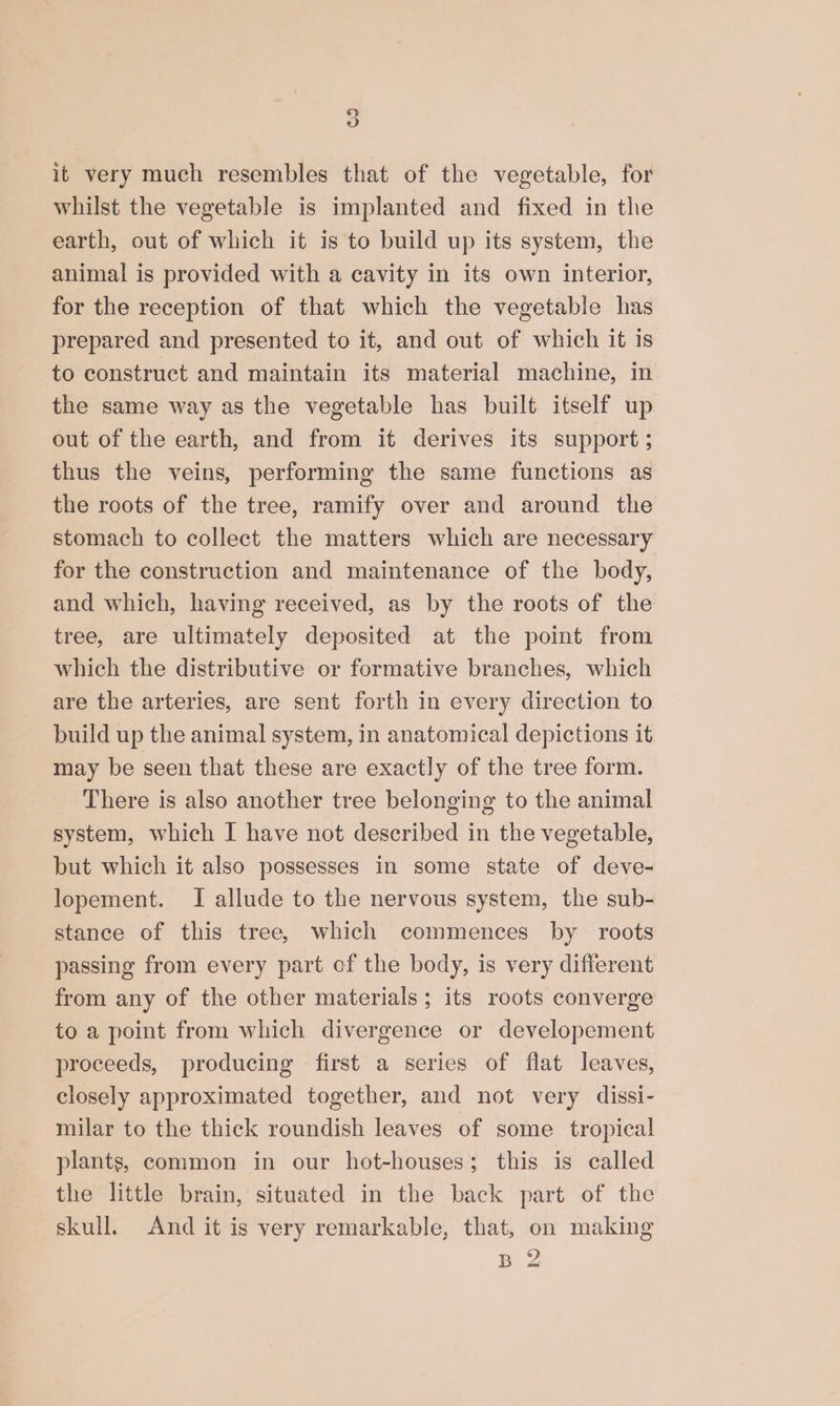 2) ew it very much resembles that of the vegetable, for whilst the vegetable is implanted and fixed in the earth, out of which it is to build up its system, the animal is provided with a cavity in its own interior, for the reception of that which the vegetable has prepared and presented to it, and out of which it is to construct and maintain its material machine, in the same way as the vegetable has built itself up out of the earth, and from it derives its support ; thus the veins, performing the same functions as the roots of the tree, ramify over and around the stomach to collect the matters which are necessary for the construction and maintenance of the body, and which, having received, as by the roots of the tree, are ultimately deposited at the point from which the distributive or formative branches, which are the arteries, are sent forth in every direction to build up the animal system, in anatomical depictions it may be seen that these are exactly of the tree form. There is also another tree belonging to the animal system, which I have not described in the vegetable, but which it also possesses in some state of deve- lopement. I allude to the nervous system, the sub- stance of this tree, which commences by roots passing from every part of the body, is very different from any of the other materials; its roots converge to a point from which divergence or developement proceeds, producing first a series of flat leaves, closely approximated together, and not very dissi- milar to the thick roundish leaves of some tropical plants, common in our hot-houses; this is called the little brain, situated in the back part of the skull. And it is very remarkable, that, on making BZ