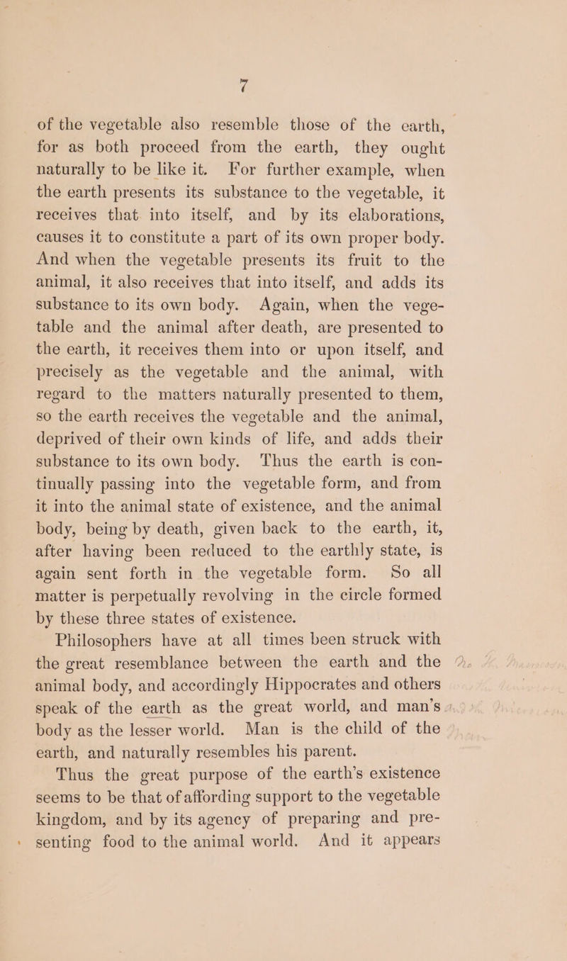 < of the vegetable also resemble those of the earth, for as both proceed from the earth, they ought naturally to be like it. For further example, when the earth presents its substance to the vegetable, it receives that. into itself, and by its elaborations, causes it to constitute a part of its own proper body. And when the vegetable presents its fruit to the animal, it also receives that into itself, and adds its substance to its own body. Again, when the vege- table and the animal after death, are presented to the earth, it receives them into or upon itself, and precisely as the vegetable and the animal, with regard to the matters naturally presented to them, so the earth receives the vegetable and the animal, deprived of their own kinds of life, and adds their substance to its own body. Thus the earth is con- tinually passing into the vegetable form, and from it into the animal state of existence, and the animal body, being by death, given back to the earth, it, after having been reduced to the earthly state, is again sent forth in the vegetable form. So all matter is perpetually revolving in the circle formed by these three states of existence. Philosophers have at all times been struck with the great resemblance between the earth and the animal body, and accordingly Hippocrates and others speak of the earth as the great world, and man's» body as the lesser world. Man is the child of the earth, and naturally resembles his parent. Thus the great purpose of the earth’s existence seems to be that of affording support to the vegetable kingdom, and by its agency of preparing and pre- » senting food to the animal world. And it appears