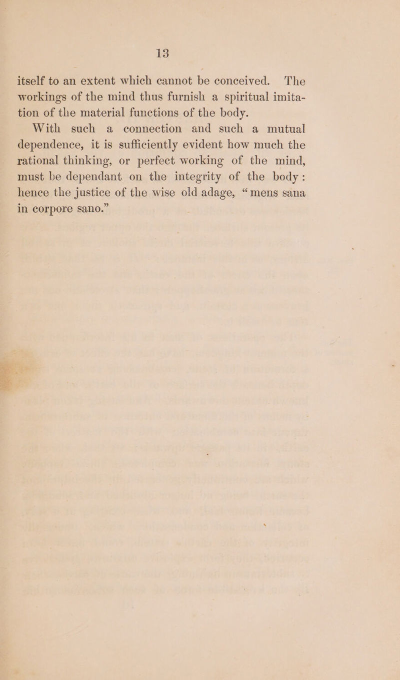 itself to an extent which cannot be conceived. The workings of the mind thus furnish a spiritual imita- tion of the material functions of the body. With such a connection and such a mutual dependence, it is sufficiently evident how much the rational thinking, or perfect working of the mind, must be dependant on the integrity of the body: hence the justice of the wise old adage, “mens sana in corpore sano.”